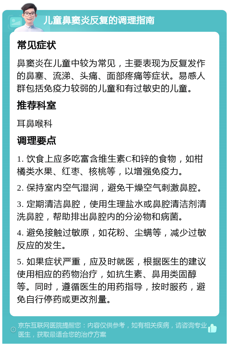 儿童鼻窦炎反复的调理指南 常见症状 鼻窦炎在儿童中较为常见，主要表现为反复发作的鼻塞、流涕、头痛、面部疼痛等症状。易感人群包括免疫力较弱的儿童和有过敏史的儿童。 推荐科室 耳鼻喉科 调理要点 1. 饮食上应多吃富含维生素C和锌的食物，如柑橘类水果、红枣、核桃等，以增强免疫力。 2. 保持室内空气湿润，避免干燥空气刺激鼻腔。 3. 定期清洁鼻腔，使用生理盐水或鼻腔清洁剂清洗鼻腔，帮助排出鼻腔内的分泌物和病菌。 4. 避免接触过敏原，如花粉、尘螨等，减少过敏反应的发生。 5. 如果症状严重，应及时就医，根据医生的建议使用相应的药物治疗，如抗生素、鼻用类固醇等。同时，遵循医生的用药指导，按时服药，避免自行停药或更改剂量。