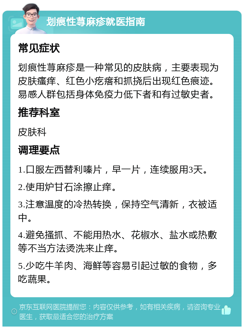 划痕性荨麻疹就医指南 常见症状 划痕性荨麻疹是一种常见的皮肤病，主要表现为皮肤瘙痒、红色小疙瘩和抓挠后出现红色痕迹。易感人群包括身体免疫力低下者和有过敏史者。 推荐科室 皮肤科 调理要点 1.口服左西替利嗪片，早一片，连续服用3天。 2.使用炉甘石涂擦止痒。 3.注意温度的冷热转换，保持空气清新，衣被适中。 4.避免搔抓、不能用热水、花椒水、盐水或热敷等不当方法烫洗来止痒。 5.少吃牛羊肉、海鲜等容易引起过敏的食物，多吃蔬果。