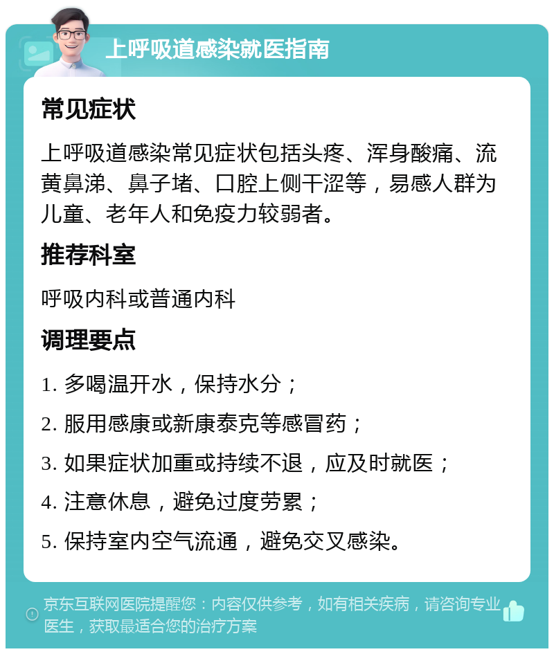 上呼吸道感染就医指南 常见症状 上呼吸道感染常见症状包括头疼、浑身酸痛、流黄鼻涕、鼻子堵、口腔上侧干涩等，易感人群为儿童、老年人和免疫力较弱者。 推荐科室 呼吸内科或普通内科 调理要点 1. 多喝温开水，保持水分； 2. 服用感康或新康泰克等感冒药； 3. 如果症状加重或持续不退，应及时就医； 4. 注意休息，避免过度劳累； 5. 保持室内空气流通，避免交叉感染。