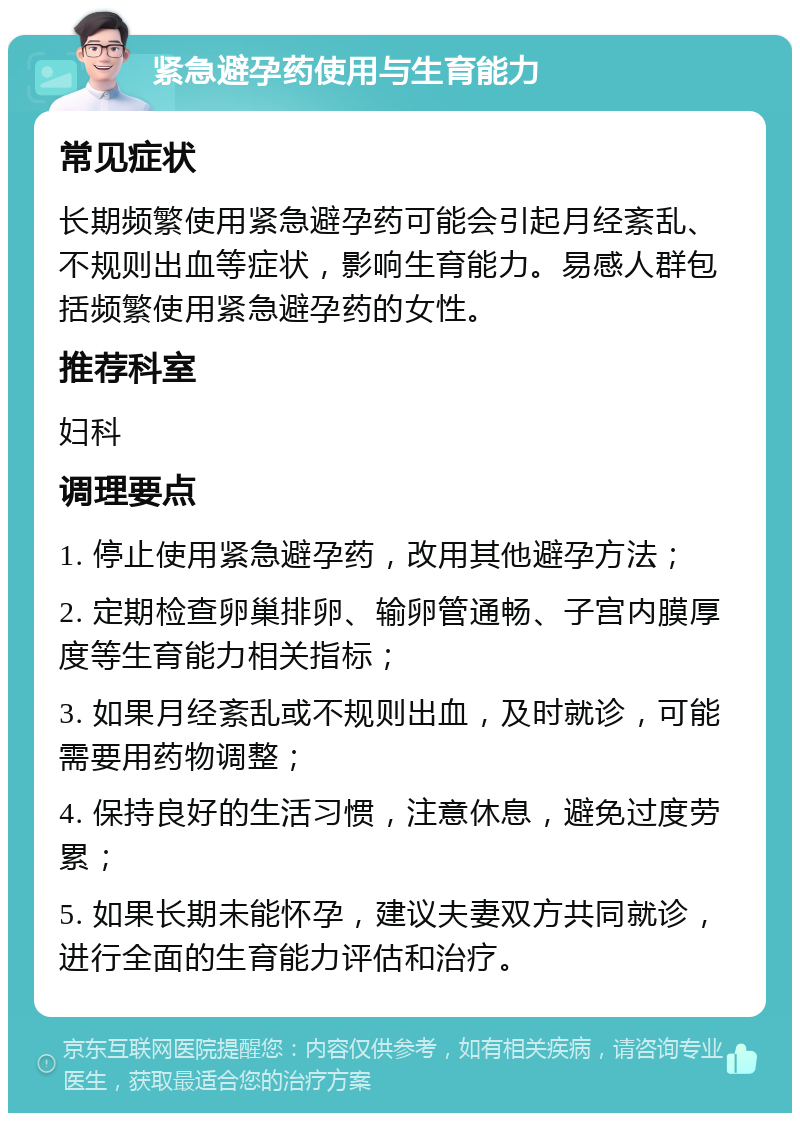 紧急避孕药使用与生育能力 常见症状 长期频繁使用紧急避孕药可能会引起月经紊乱、不规则出血等症状，影响生育能力。易感人群包括频繁使用紧急避孕药的女性。 推荐科室 妇科 调理要点 1. 停止使用紧急避孕药，改用其他避孕方法； 2. 定期检查卵巢排卵、输卵管通畅、子宫内膜厚度等生育能力相关指标； 3. 如果月经紊乱或不规则出血，及时就诊，可能需要用药物调整； 4. 保持良好的生活习惯，注意休息，避免过度劳累； 5. 如果长期未能怀孕，建议夫妻双方共同就诊，进行全面的生育能力评估和治疗。