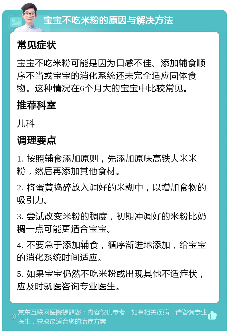 宝宝不吃米粉的原因与解决方法 常见症状 宝宝不吃米粉可能是因为口感不佳、添加辅食顺序不当或宝宝的消化系统还未完全适应固体食物。这种情况在6个月大的宝宝中比较常见。 推荐科室 儿科 调理要点 1. 按照辅食添加原则，先添加原味高铁大米米粉，然后再添加其他食材。 2. 将蛋黄捣碎放入调好的米糊中，以增加食物的吸引力。 3. 尝试改变米粉的稠度，初期冲调好的米粉比奶稠一点可能更适合宝宝。 4. 不要急于添加辅食，循序渐进地添加，给宝宝的消化系统时间适应。 5. 如果宝宝仍然不吃米粉或出现其他不适症状，应及时就医咨询专业医生。