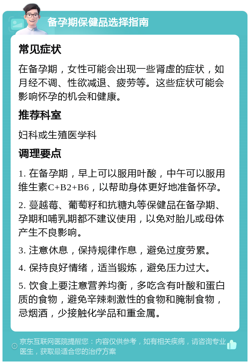 备孕期保健品选择指南 常见症状 在备孕期，女性可能会出现一些肾虚的症状，如月经不调、性欲减退、疲劳等。这些症状可能会影响怀孕的机会和健康。 推荐科室 妇科或生殖医学科 调理要点 1. 在备孕期，早上可以服用叶酸，中午可以服用维生素C+B2+B6，以帮助身体更好地准备怀孕。 2. 蔓越莓、葡萄籽和抗糖丸等保健品在备孕期、孕期和哺乳期都不建议使用，以免对胎儿或母体产生不良影响。 3. 注意休息，保持规律作息，避免过度劳累。 4. 保持良好情绪，适当锻炼，避免压力过大。 5. 饮食上要注意营养均衡，多吃含有叶酸和蛋白质的食物，避免辛辣刺激性的食物和腌制食物，忌烟酒，少接触化学品和重金属。