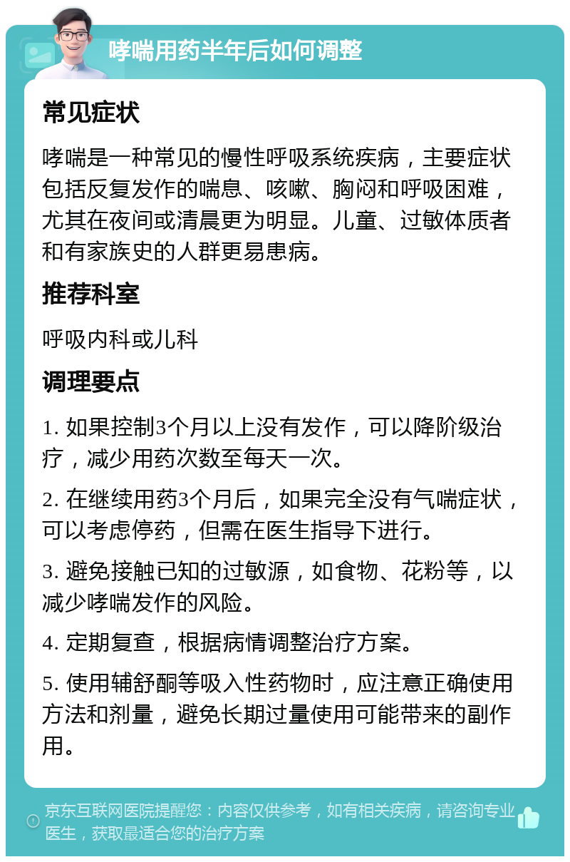 哮喘用药半年后如何调整 常见症状 哮喘是一种常见的慢性呼吸系统疾病，主要症状包括反复发作的喘息、咳嗽、胸闷和呼吸困难，尤其在夜间或清晨更为明显。儿童、过敏体质者和有家族史的人群更易患病。 推荐科室 呼吸内科或儿科 调理要点 1. 如果控制3个月以上没有发作，可以降阶级治疗，减少用药次数至每天一次。 2. 在继续用药3个月后，如果完全没有气喘症状，可以考虑停药，但需在医生指导下进行。 3. 避免接触已知的过敏源，如食物、花粉等，以减少哮喘发作的风险。 4. 定期复查，根据病情调整治疗方案。 5. 使用辅舒酮等吸入性药物时，应注意正确使用方法和剂量，避免长期过量使用可能带来的副作用。