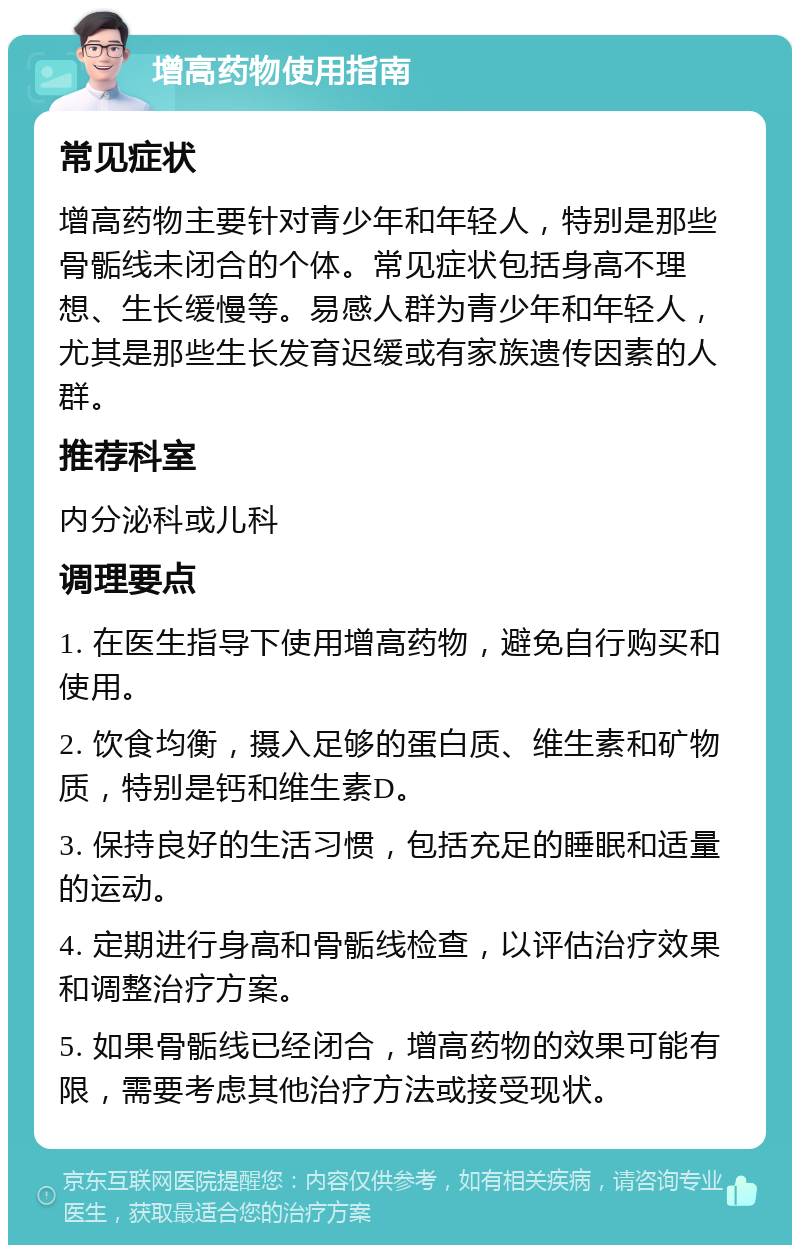 增高药物使用指南 常见症状 增高药物主要针对青少年和年轻人，特别是那些骨骺线未闭合的个体。常见症状包括身高不理想、生长缓慢等。易感人群为青少年和年轻人，尤其是那些生长发育迟缓或有家族遗传因素的人群。 推荐科室 内分泌科或儿科 调理要点 1. 在医生指导下使用增高药物，避免自行购买和使用。 2. 饮食均衡，摄入足够的蛋白质、维生素和矿物质，特别是钙和维生素D。 3. 保持良好的生活习惯，包括充足的睡眠和适量的运动。 4. 定期进行身高和骨骺线检查，以评估治疗效果和调整治疗方案。 5. 如果骨骺线已经闭合，增高药物的效果可能有限，需要考虑其他治疗方法或接受现状。