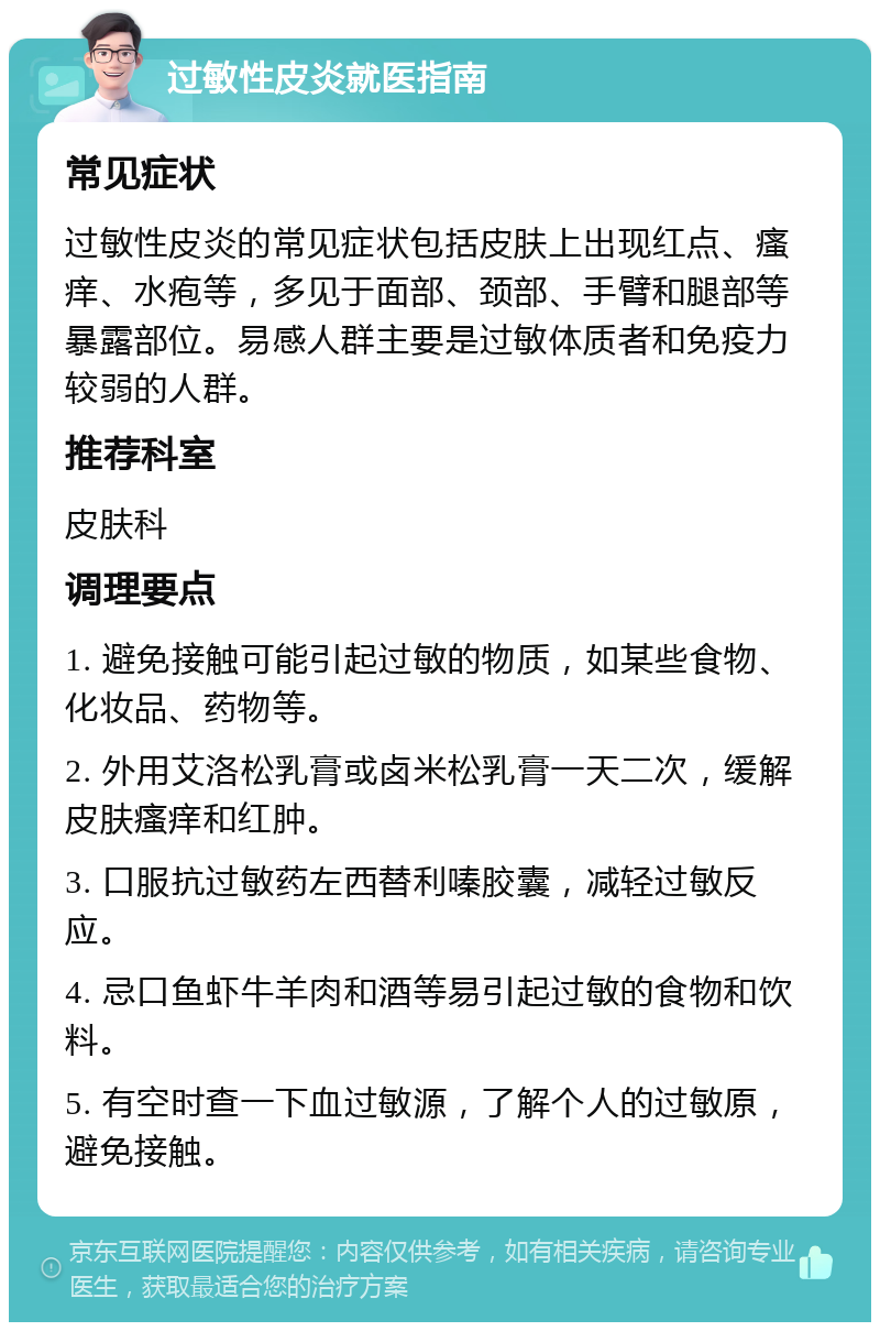 过敏性皮炎就医指南 常见症状 过敏性皮炎的常见症状包括皮肤上出现红点、瘙痒、水疱等，多见于面部、颈部、手臂和腿部等暴露部位。易感人群主要是过敏体质者和免疫力较弱的人群。 推荐科室 皮肤科 调理要点 1. 避免接触可能引起过敏的物质，如某些食物、化妆品、药物等。 2. 外用艾洛松乳膏或卤米松乳膏一天二次，缓解皮肤瘙痒和红肿。 3. 口服抗过敏药左西替利嗪胶囊，减轻过敏反应。 4. 忌口鱼虾牛羊肉和酒等易引起过敏的食物和饮料。 5. 有空时查一下血过敏源，了解个人的过敏原，避免接触。