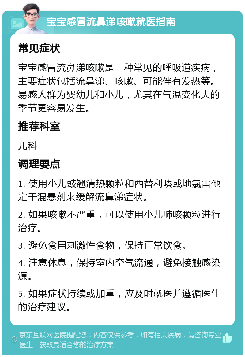 宝宝感冒流鼻涕咳嗽就医指南 常见症状 宝宝感冒流鼻涕咳嗽是一种常见的呼吸道疾病，主要症状包括流鼻涕、咳嗽、可能伴有发热等。易感人群为婴幼儿和小儿，尤其在气温变化大的季节更容易发生。 推荐科室 儿科 调理要点 1. 使用小儿豉翘清热颗粒和西替利嗪或地氯雷他定干混悬剂来缓解流鼻涕症状。 2. 如果咳嗽不严重，可以使用小儿肺咳颗粒进行治疗。 3. 避免食用刺激性食物，保持正常饮食。 4. 注意休息，保持室内空气流通，避免接触感染源。 5. 如果症状持续或加重，应及时就医并遵循医生的治疗建议。