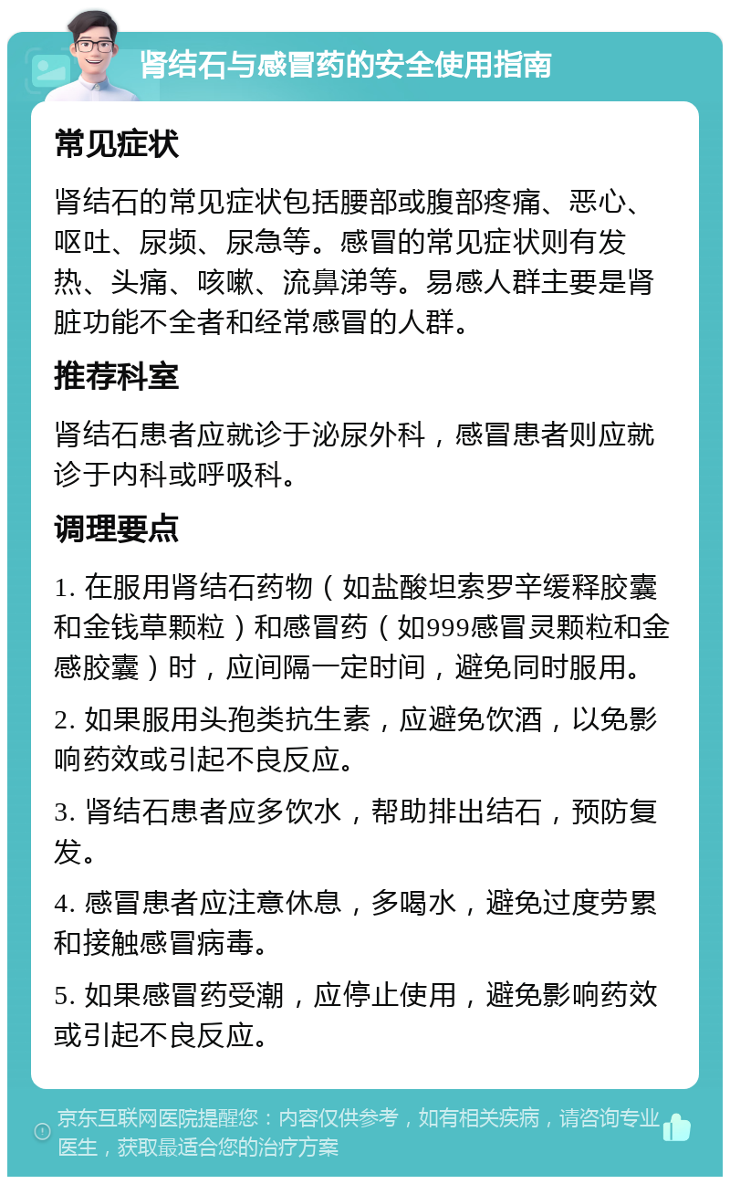 肾结石与感冒药的安全使用指南 常见症状 肾结石的常见症状包括腰部或腹部疼痛、恶心、呕吐、尿频、尿急等。感冒的常见症状则有发热、头痛、咳嗽、流鼻涕等。易感人群主要是肾脏功能不全者和经常感冒的人群。 推荐科室 肾结石患者应就诊于泌尿外科，感冒患者则应就诊于内科或呼吸科。 调理要点 1. 在服用肾结石药物（如盐酸坦索罗辛缓释胶囊和金钱草颗粒）和感冒药（如999感冒灵颗粒和金感胶囊）时，应间隔一定时间，避免同时服用。 2. 如果服用头孢类抗生素，应避免饮酒，以免影响药效或引起不良反应。 3. 肾结石患者应多饮水，帮助排出结石，预防复发。 4. 感冒患者应注意休息，多喝水，避免过度劳累和接触感冒病毒。 5. 如果感冒药受潮，应停止使用，避免影响药效或引起不良反应。