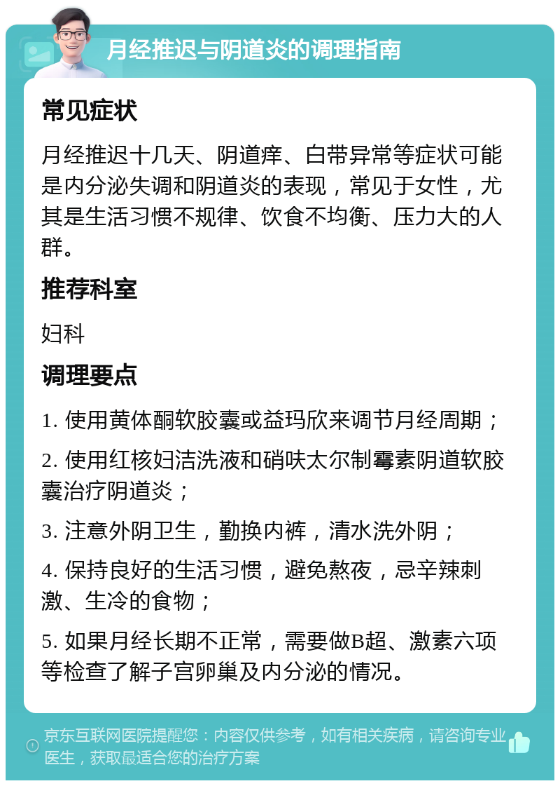 月经推迟与阴道炎的调理指南 常见症状 月经推迟十几天、阴道痒、白带异常等症状可能是内分泌失调和阴道炎的表现，常见于女性，尤其是生活习惯不规律、饮食不均衡、压力大的人群。 推荐科室 妇科 调理要点 1. 使用黄体酮软胶囊或益玛欣来调节月经周期； 2. 使用红核妇洁洗液和硝呋太尔制霉素阴道软胶囊治疗阴道炎； 3. 注意外阴卫生，勤换内裤，清水洗外阴； 4. 保持良好的生活习惯，避免熬夜，忌辛辣刺激、生冷的食物； 5. 如果月经长期不正常，需要做B超、激素六项等检查了解子宫卵巢及内分泌的情况。