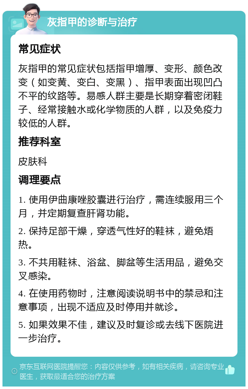 灰指甲的诊断与治疗 常见症状 灰指甲的常见症状包括指甲增厚、变形、颜色改变（如变黄、变白、变黑）、指甲表面出现凹凸不平的纹路等。易感人群主要是长期穿着密闭鞋子、经常接触水或化学物质的人群，以及免疫力较低的人群。 推荐科室 皮肤科 调理要点 1. 使用伊曲康唑胶囊进行治疗，需连续服用三个月，并定期复查肝肾功能。 2. 保持足部干燥，穿透气性好的鞋袜，避免焐热。 3. 不共用鞋袜、浴盆、脚盆等生活用品，避免交叉感染。 4. 在使用药物时，注意阅读说明书中的禁忌和注意事项，出现不适应及时停用并就诊。 5. 如果效果不佳，建议及时复诊或去线下医院进一步治疗。