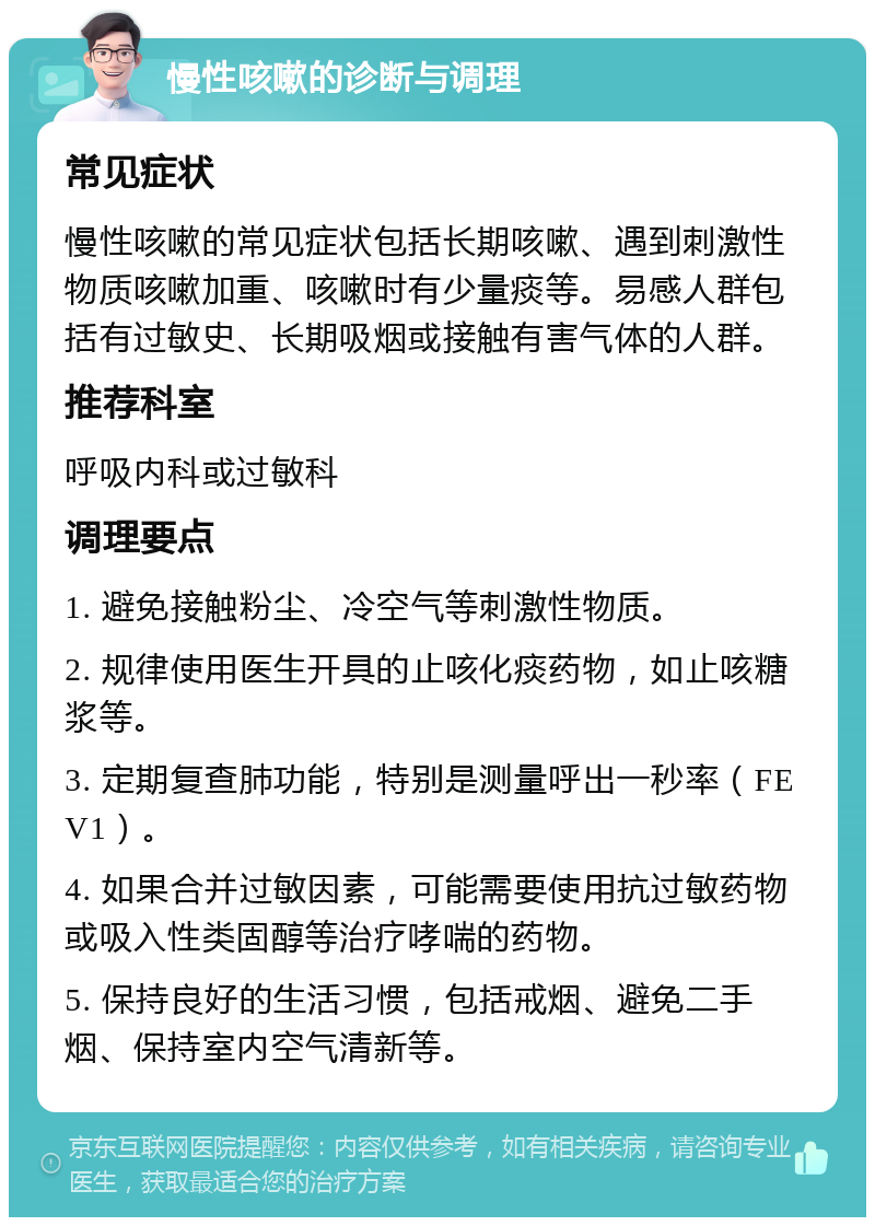 慢性咳嗽的诊断与调理 常见症状 慢性咳嗽的常见症状包括长期咳嗽、遇到刺激性物质咳嗽加重、咳嗽时有少量痰等。易感人群包括有过敏史、长期吸烟或接触有害气体的人群。 推荐科室 呼吸内科或过敏科 调理要点 1. 避免接触粉尘、冷空气等刺激性物质。 2. 规律使用医生开具的止咳化痰药物，如止咳糖浆等。 3. 定期复查肺功能，特别是测量呼出一秒率（FEV1）。 4. 如果合并过敏因素，可能需要使用抗过敏药物或吸入性类固醇等治疗哮喘的药物。 5. 保持良好的生活习惯，包括戒烟、避免二手烟、保持室内空气清新等。