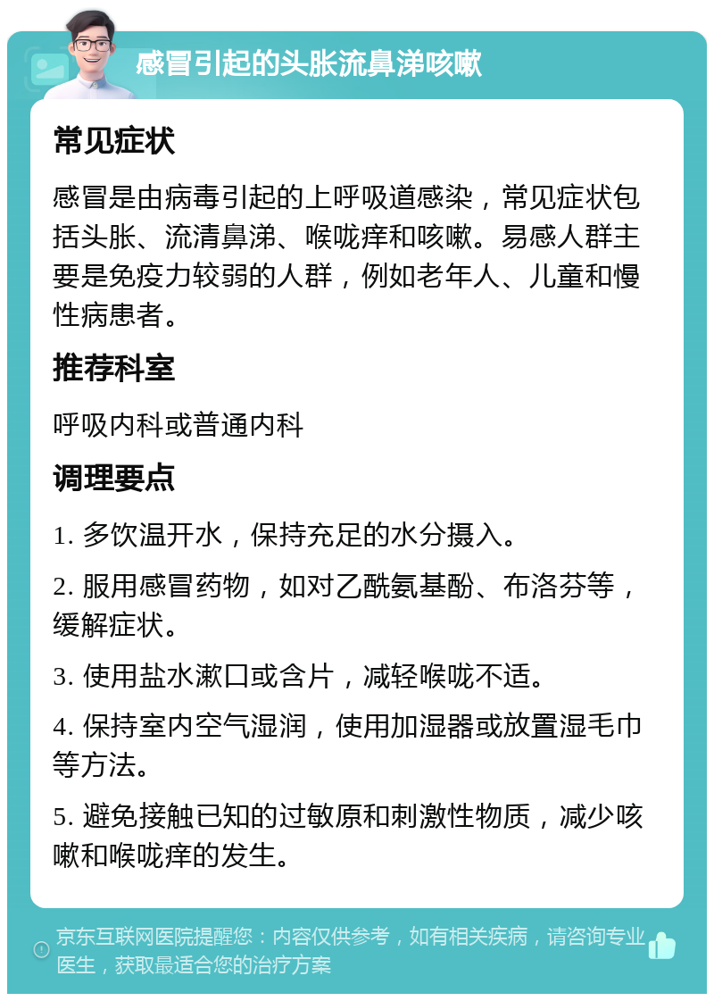 感冒引起的头胀流鼻涕咳嗽 常见症状 感冒是由病毒引起的上呼吸道感染，常见症状包括头胀、流清鼻涕、喉咙痒和咳嗽。易感人群主要是免疫力较弱的人群，例如老年人、儿童和慢性病患者。 推荐科室 呼吸内科或普通内科 调理要点 1. 多饮温开水，保持充足的水分摄入。 2. 服用感冒药物，如对乙酰氨基酚、布洛芬等，缓解症状。 3. 使用盐水漱口或含片，减轻喉咙不适。 4. 保持室内空气湿润，使用加湿器或放置湿毛巾等方法。 5. 避免接触已知的过敏原和刺激性物质，减少咳嗽和喉咙痒的发生。