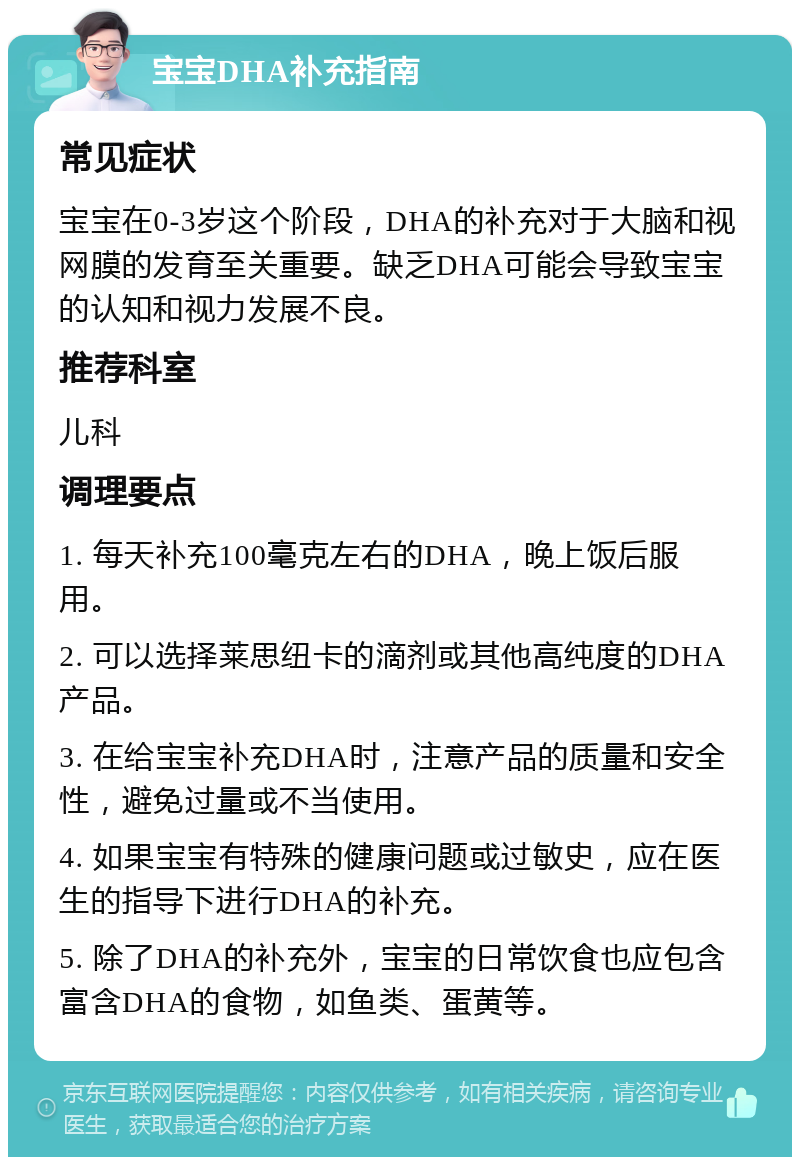 宝宝DHA补充指南 常见症状 宝宝在0-3岁这个阶段，DHA的补充对于大脑和视网膜的发育至关重要。缺乏DHA可能会导致宝宝的认知和视力发展不良。 推荐科室 儿科 调理要点 1. 每天补充100毫克左右的DHA，晚上饭后服用。 2. 可以选择莱思纽卡的滴剂或其他高纯度的DHA产品。 3. 在给宝宝补充DHA时，注意产品的质量和安全性，避免过量或不当使用。 4. 如果宝宝有特殊的健康问题或过敏史，应在医生的指导下进行DHA的补充。 5. 除了DHA的补充外，宝宝的日常饮食也应包含富含DHA的食物，如鱼类、蛋黄等。