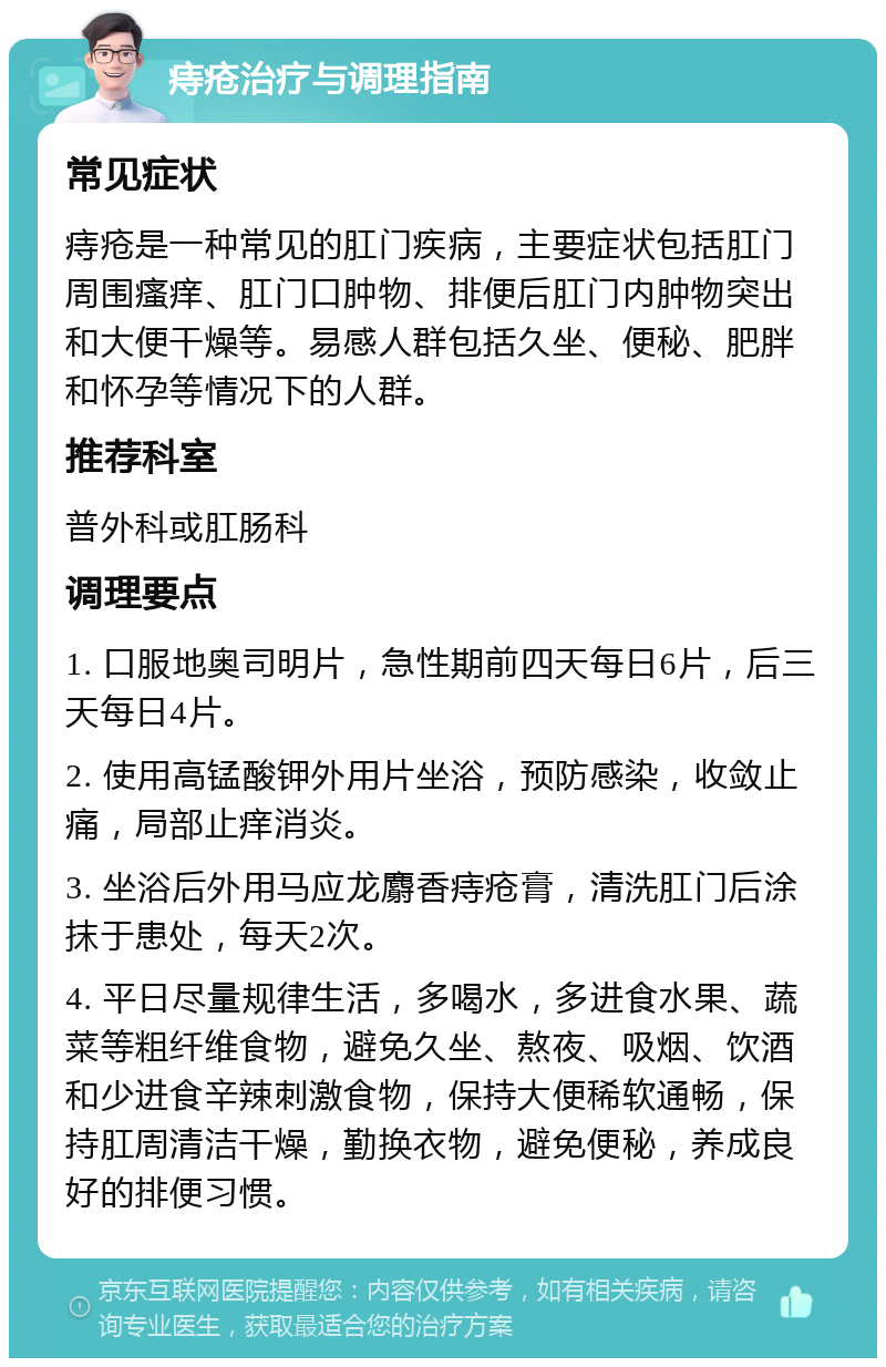 痔疮治疗与调理指南 常见症状 痔疮是一种常见的肛门疾病，主要症状包括肛门周围瘙痒、肛门口肿物、排便后肛门内肿物突出和大便干燥等。易感人群包括久坐、便秘、肥胖和怀孕等情况下的人群。 推荐科室 普外科或肛肠科 调理要点 1. 口服地奥司明片，急性期前四天每日6片，后三天每日4片。 2. 使用高锰酸钾外用片坐浴，预防感染，收敛止痛，局部止痒消炎。 3. 坐浴后外用马应龙麝香痔疮膏，清洗肛门后涂抹于患处，每天2次。 4. 平日尽量规律生活，多喝水，多进食水果、蔬菜等粗纤维食物，避免久坐、熬夜、吸烟、饮酒和少进食辛辣刺激食物，保持大便稀软通畅，保持肛周清洁干燥，勤换衣物，避免便秘，养成良好的排便习惯。