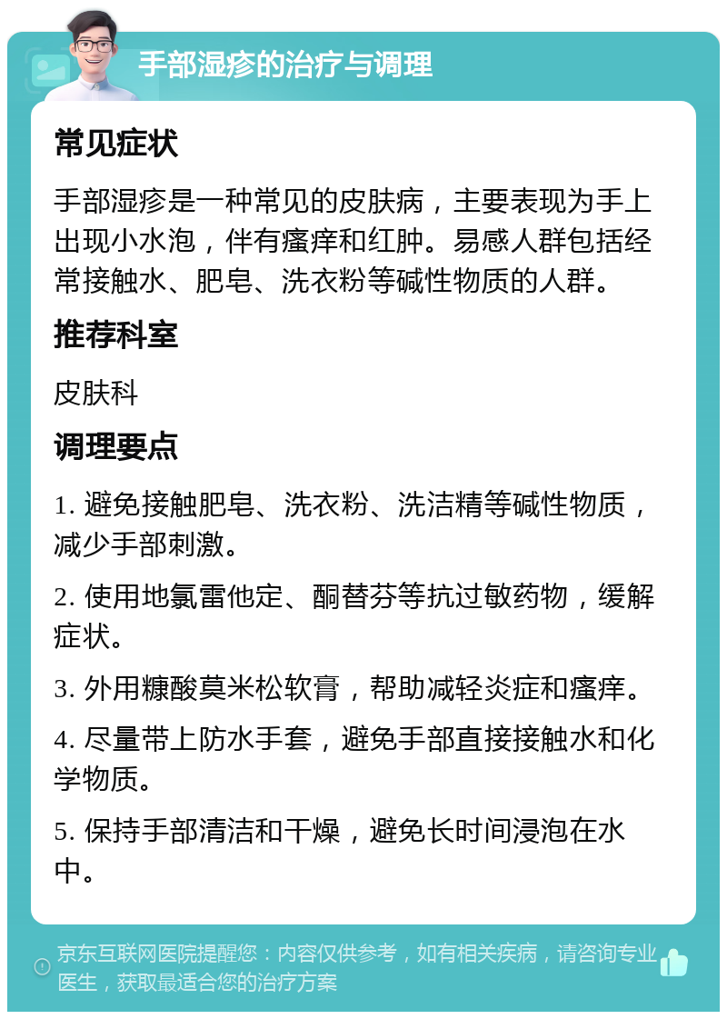 手部湿疹的治疗与调理 常见症状 手部湿疹是一种常见的皮肤病，主要表现为手上出现小水泡，伴有瘙痒和红肿。易感人群包括经常接触水、肥皂、洗衣粉等碱性物质的人群。 推荐科室 皮肤科 调理要点 1. 避免接触肥皂、洗衣粉、洗洁精等碱性物质，减少手部刺激。 2. 使用地氯雷他定、酮替芬等抗过敏药物，缓解症状。 3. 外用糠酸莫米松软膏，帮助减轻炎症和瘙痒。 4. 尽量带上防水手套，避免手部直接接触水和化学物质。 5. 保持手部清洁和干燥，避免长时间浸泡在水中。