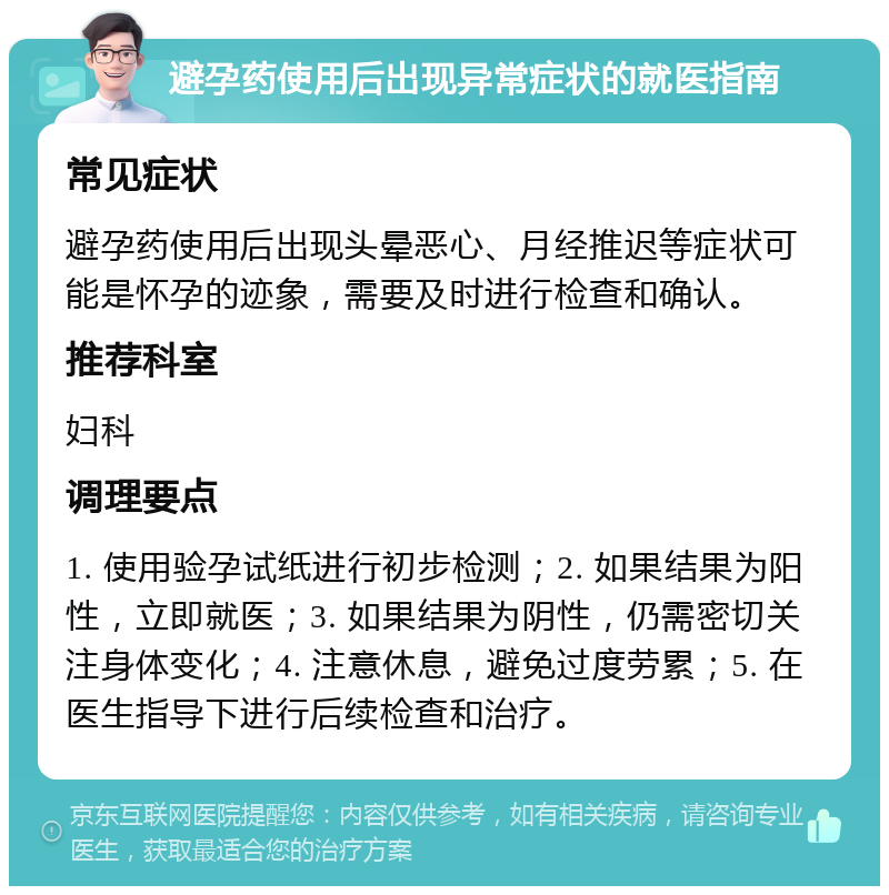 避孕药使用后出现异常症状的就医指南 常见症状 避孕药使用后出现头晕恶心、月经推迟等症状可能是怀孕的迹象，需要及时进行检查和确认。 推荐科室 妇科 调理要点 1. 使用验孕试纸进行初步检测；2. 如果结果为阳性，立即就医；3. 如果结果为阴性，仍需密切关注身体变化；4. 注意休息，避免过度劳累；5. 在医生指导下进行后续检查和治疗。