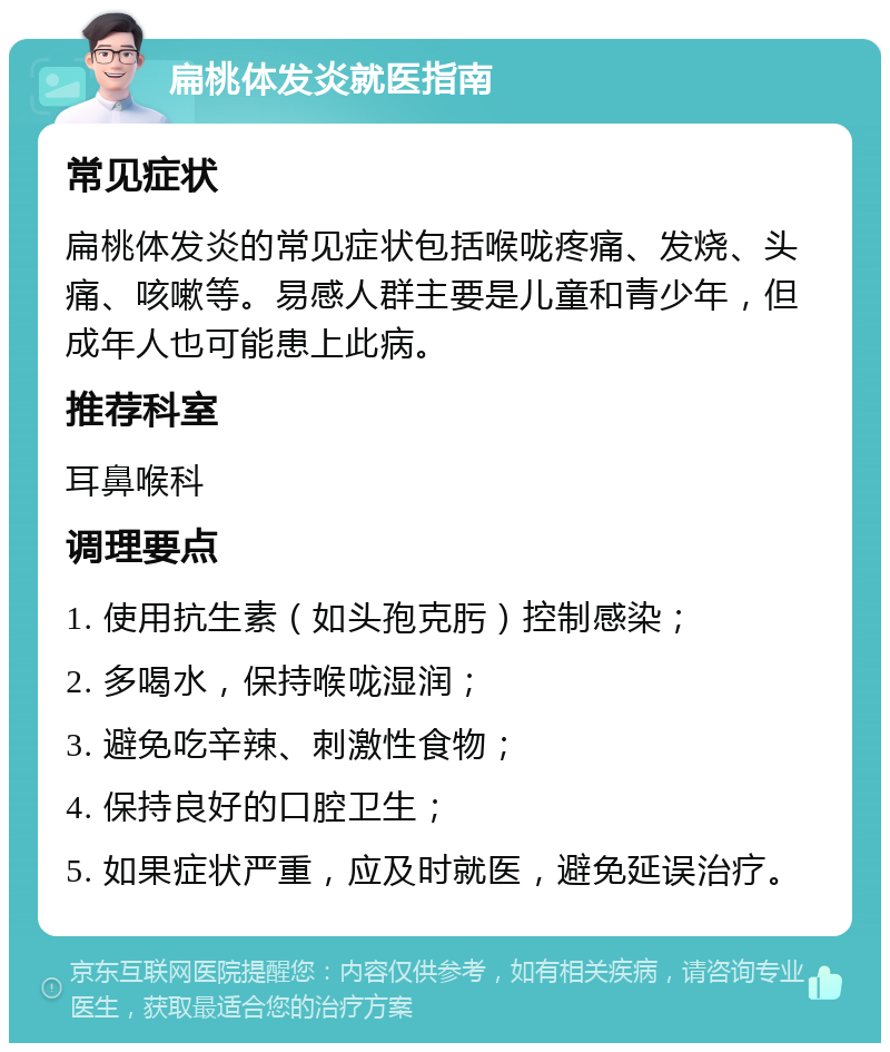 扁桃体发炎就医指南 常见症状 扁桃体发炎的常见症状包括喉咙疼痛、发烧、头痛、咳嗽等。易感人群主要是儿童和青少年，但成年人也可能患上此病。 推荐科室 耳鼻喉科 调理要点 1. 使用抗生素（如头孢克肟）控制感染； 2. 多喝水，保持喉咙湿润； 3. 避免吃辛辣、刺激性食物； 4. 保持良好的口腔卫生； 5. 如果症状严重，应及时就医，避免延误治疗。