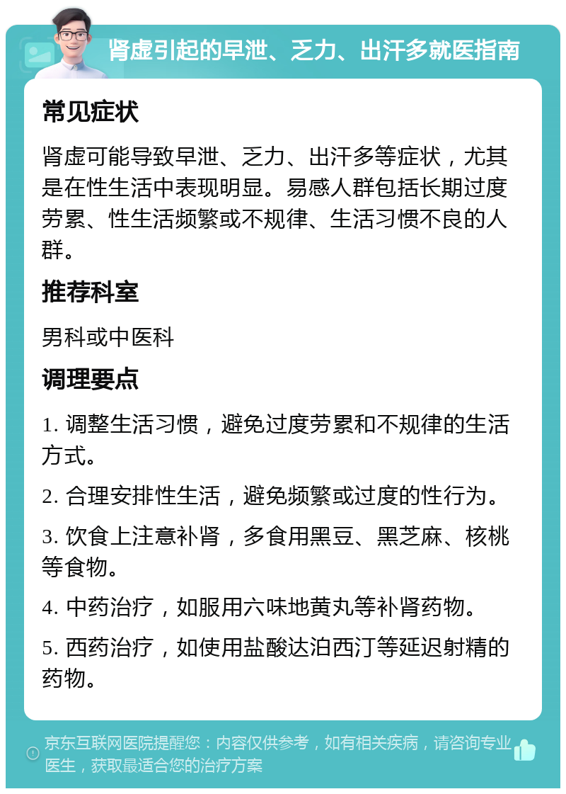 肾虚引起的早泄、乏力、出汗多就医指南 常见症状 肾虚可能导致早泄、乏力、出汗多等症状，尤其是在性生活中表现明显。易感人群包括长期过度劳累、性生活频繁或不规律、生活习惯不良的人群。 推荐科室 男科或中医科 调理要点 1. 调整生活习惯，避免过度劳累和不规律的生活方式。 2. 合理安排性生活，避免频繁或过度的性行为。 3. 饮食上注意补肾，多食用黑豆、黑芝麻、核桃等食物。 4. 中药治疗，如服用六味地黄丸等补肾药物。 5. 西药治疗，如使用盐酸达泊西汀等延迟射精的药物。