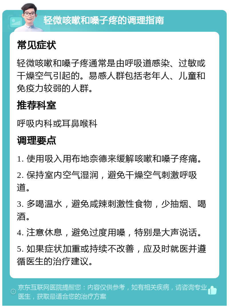 轻微咳嗽和嗓子疼的调理指南 常见症状 轻微咳嗽和嗓子疼通常是由呼吸道感染、过敏或干燥空气引起的。易感人群包括老年人、儿童和免疫力较弱的人群。 推荐科室 呼吸内科或耳鼻喉科 调理要点 1. 使用吸入用布地奈德来缓解咳嗽和嗓子疼痛。 2. 保持室内空气湿润，避免干燥空气刺激呼吸道。 3. 多喝温水，避免咸辣刺激性食物，少抽烟、喝酒。 4. 注意休息，避免过度用嗓，特别是大声说话。 5. 如果症状加重或持续不改善，应及时就医并遵循医生的治疗建议。