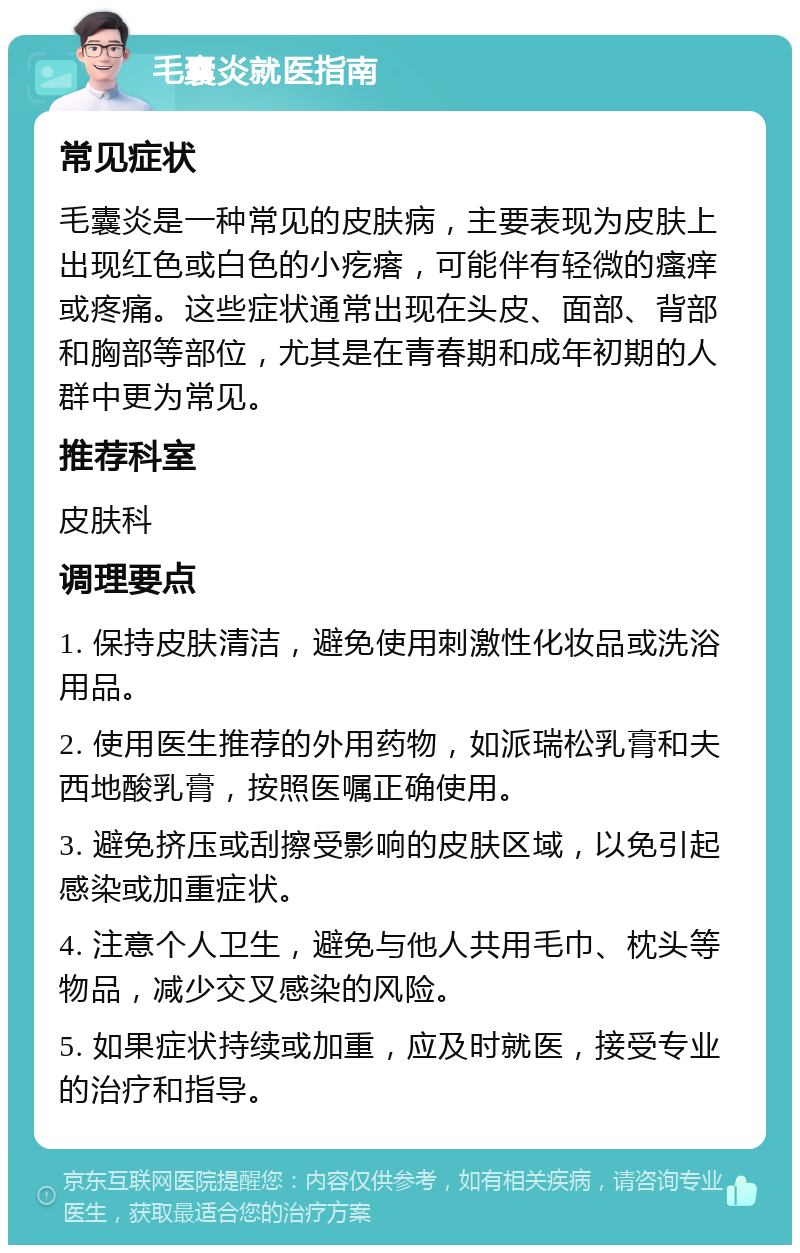 毛囊炎就医指南 常见症状 毛囊炎是一种常见的皮肤病，主要表现为皮肤上出现红色或白色的小疙瘩，可能伴有轻微的瘙痒或疼痛。这些症状通常出现在头皮、面部、背部和胸部等部位，尤其是在青春期和成年初期的人群中更为常见。 推荐科室 皮肤科 调理要点 1. 保持皮肤清洁，避免使用刺激性化妆品或洗浴用品。 2. 使用医生推荐的外用药物，如派瑞松乳膏和夫西地酸乳膏，按照医嘱正确使用。 3. 避免挤压或刮擦受影响的皮肤区域，以免引起感染或加重症状。 4. 注意个人卫生，避免与他人共用毛巾、枕头等物品，减少交叉感染的风险。 5. 如果症状持续或加重，应及时就医，接受专业的治疗和指导。