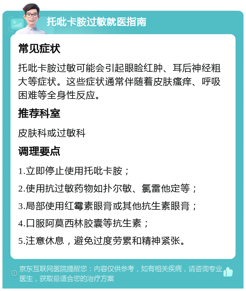 托吡卡胺过敏就医指南 常见症状 托吡卡胺过敏可能会引起眼睑红肿、耳后神经粗大等症状。这些症状通常伴随着皮肤瘙痒、呼吸困难等全身性反应。 推荐科室 皮肤科或过敏科 调理要点 1.立即停止使用托吡卡胺； 2.使用抗过敏药物如扑尔敏、氯雷他定等； 3.局部使用红霉素眼膏或其他抗生素眼膏； 4.口服阿莫西林胶囊等抗生素； 5.注意休息，避免过度劳累和精神紧张。