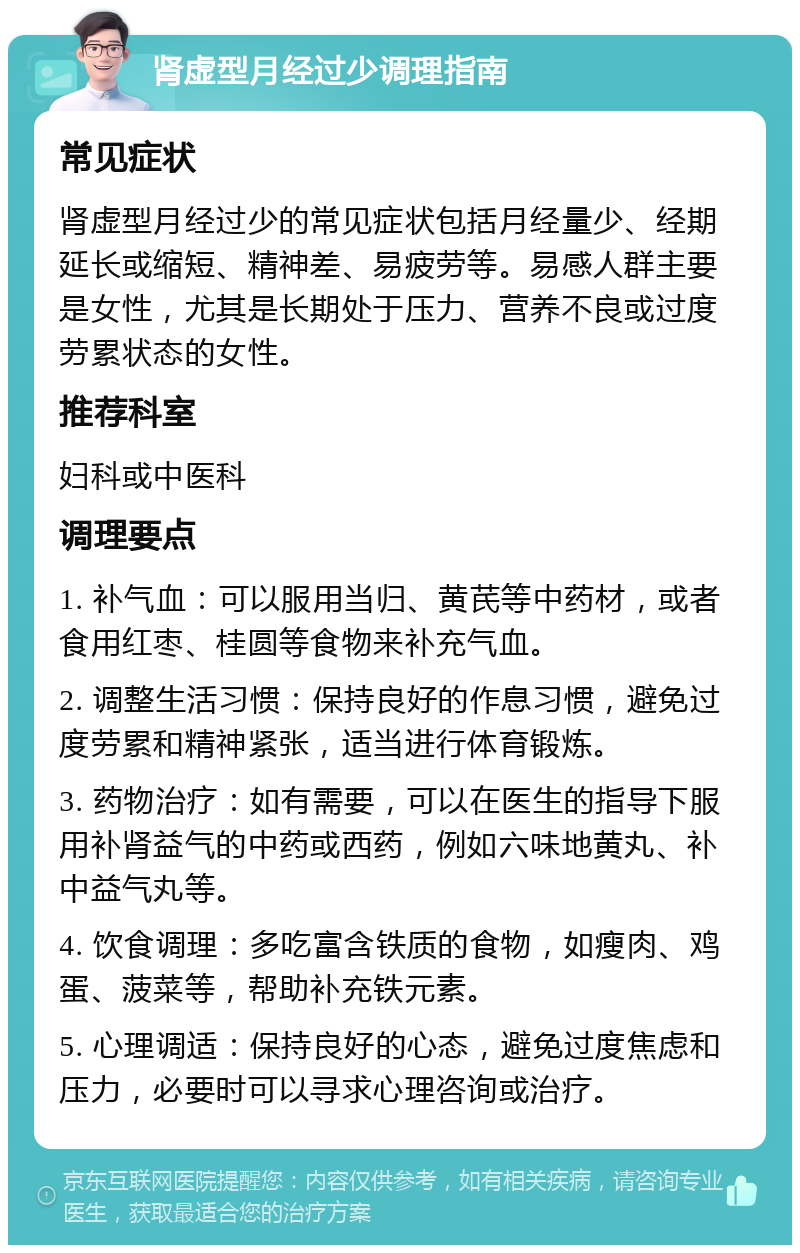 肾虚型月经过少调理指南 常见症状 肾虚型月经过少的常见症状包括月经量少、经期延长或缩短、精神差、易疲劳等。易感人群主要是女性，尤其是长期处于压力、营养不良或过度劳累状态的女性。 推荐科室 妇科或中医科 调理要点 1. 补气血：可以服用当归、黄芪等中药材，或者食用红枣、桂圆等食物来补充气血。 2. 调整生活习惯：保持良好的作息习惯，避免过度劳累和精神紧张，适当进行体育锻炼。 3. 药物治疗：如有需要，可以在医生的指导下服用补肾益气的中药或西药，例如六味地黄丸、补中益气丸等。 4. 饮食调理：多吃富含铁质的食物，如瘦肉、鸡蛋、菠菜等，帮助补充铁元素。 5. 心理调适：保持良好的心态，避免过度焦虑和压力，必要时可以寻求心理咨询或治疗。