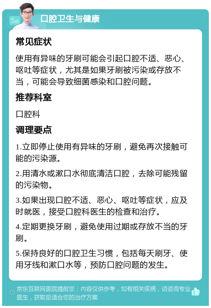 口腔卫生与健康 常见症状 使用有异味的牙刷可能会引起口腔不适、恶心、呕吐等症状，尤其是如果牙刷被污染或存放不当，可能会导致细菌感染和口腔问题。 推荐科室 口腔科 调理要点 1.立即停止使用有异味的牙刷，避免再次接触可能的污染源。 2.用清水或漱口水彻底清洁口腔，去除可能残留的污染物。 3.如果出现口腔不适、恶心、呕吐等症状，应及时就医，接受口腔科医生的检查和治疗。 4.定期更换牙刷，避免使用过期或存放不当的牙刷。 5.保持良好的口腔卫生习惯，包括每天刷牙、使用牙线和漱口水等，预防口腔问题的发生。