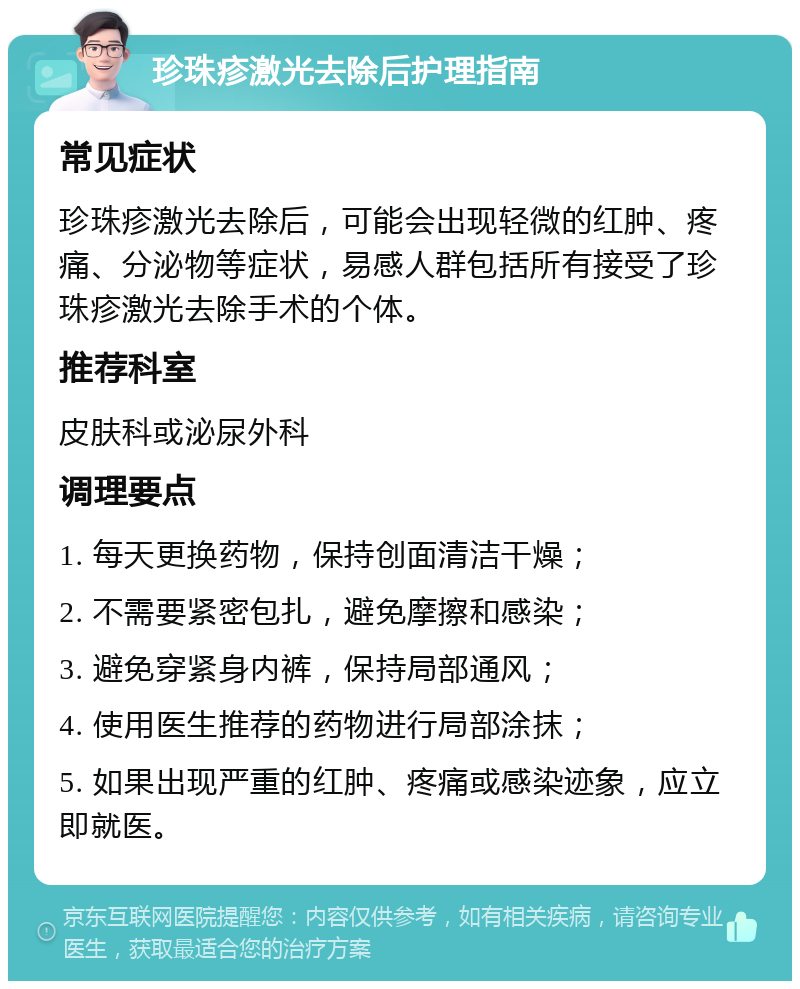 珍珠疹激光去除后护理指南 常见症状 珍珠疹激光去除后，可能会出现轻微的红肿、疼痛、分泌物等症状，易感人群包括所有接受了珍珠疹激光去除手术的个体。 推荐科室 皮肤科或泌尿外科 调理要点 1. 每天更换药物，保持创面清洁干燥； 2. 不需要紧密包扎，避免摩擦和感染； 3. 避免穿紧身内裤，保持局部通风； 4. 使用医生推荐的药物进行局部涂抹； 5. 如果出现严重的红肿、疼痛或感染迹象，应立即就医。