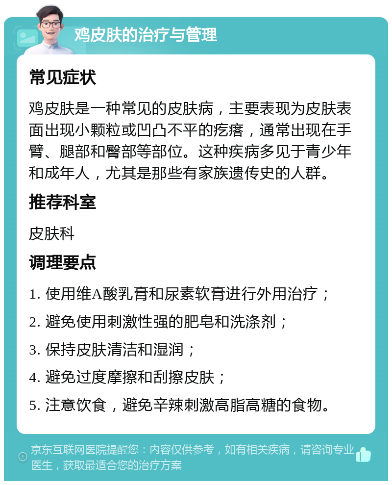 鸡皮肤的治疗与管理 常见症状 鸡皮肤是一种常见的皮肤病，主要表现为皮肤表面出现小颗粒或凹凸不平的疙瘩，通常出现在手臂、腿部和臀部等部位。这种疾病多见于青少年和成年人，尤其是那些有家族遗传史的人群。 推荐科室 皮肤科 调理要点 1. 使用维A酸乳膏和尿素软膏进行外用治疗； 2. 避免使用刺激性强的肥皂和洗涤剂； 3. 保持皮肤清洁和湿润； 4. 避免过度摩擦和刮擦皮肤； 5. 注意饮食，避免辛辣刺激高脂高糖的食物。