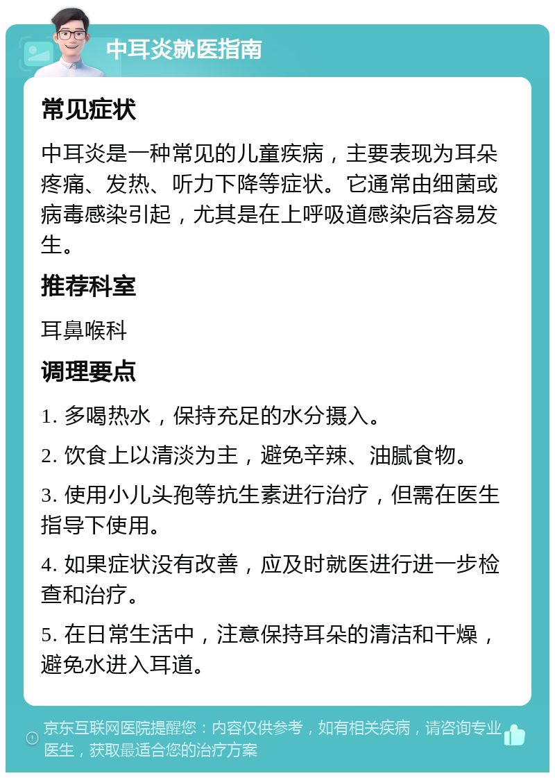 中耳炎就医指南 常见症状 中耳炎是一种常见的儿童疾病，主要表现为耳朵疼痛、发热、听力下降等症状。它通常由细菌或病毒感染引起，尤其是在上呼吸道感染后容易发生。 推荐科室 耳鼻喉科 调理要点 1. 多喝热水，保持充足的水分摄入。 2. 饮食上以清淡为主，避免辛辣、油腻食物。 3. 使用小儿头孢等抗生素进行治疗，但需在医生指导下使用。 4. 如果症状没有改善，应及时就医进行进一步检查和治疗。 5. 在日常生活中，注意保持耳朵的清洁和干燥，避免水进入耳道。