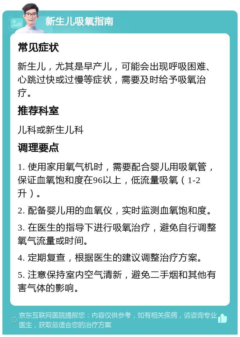 新生儿吸氧指南 常见症状 新生儿，尤其是早产儿，可能会出现呼吸困难、心跳过快或过慢等症状，需要及时给予吸氧治疗。 推荐科室 儿科或新生儿科 调理要点 1. 使用家用氧气机时，需要配合婴儿用吸氧管，保证血氧饱和度在96以上，低流量吸氧（1-2升）。 2. 配备婴儿用的血氧仪，实时监测血氧饱和度。 3. 在医生的指导下进行吸氧治疗，避免自行调整氧气流量或时间。 4. 定期复查，根据医生的建议调整治疗方案。 5. 注意保持室内空气清新，避免二手烟和其他有害气体的影响。