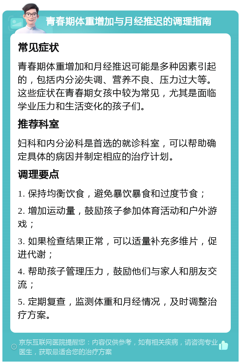 青春期体重增加与月经推迟的调理指南 常见症状 青春期体重增加和月经推迟可能是多种因素引起的，包括内分泌失调、营养不良、压力过大等。这些症状在青春期女孩中较为常见，尤其是面临学业压力和生活变化的孩子们。 推荐科室 妇科和内分泌科是首选的就诊科室，可以帮助确定具体的病因并制定相应的治疗计划。 调理要点 1. 保持均衡饮食，避免暴饮暴食和过度节食； 2. 增加运动量，鼓励孩子参加体育活动和户外游戏； 3. 如果检查结果正常，可以适量补充多维片，促进代谢； 4. 帮助孩子管理压力，鼓励他们与家人和朋友交流； 5. 定期复查，监测体重和月经情况，及时调整治疗方案。