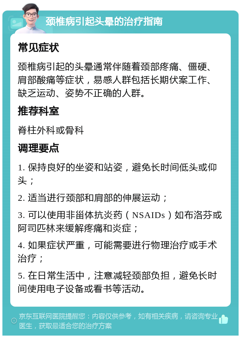 颈椎病引起头晕的治疗指南 常见症状 颈椎病引起的头晕通常伴随着颈部疼痛、僵硬、肩部酸痛等症状，易感人群包括长期伏案工作、缺乏运动、姿势不正确的人群。 推荐科室 脊柱外科或骨科 调理要点 1. 保持良好的坐姿和站姿，避免长时间低头或仰头； 2. 适当进行颈部和肩部的伸展运动； 3. 可以使用非甾体抗炎药（NSAIDs）如布洛芬或阿司匹林来缓解疼痛和炎症； 4. 如果症状严重，可能需要进行物理治疗或手术治疗； 5. 在日常生活中，注意减轻颈部负担，避免长时间使用电子设备或看书等活动。