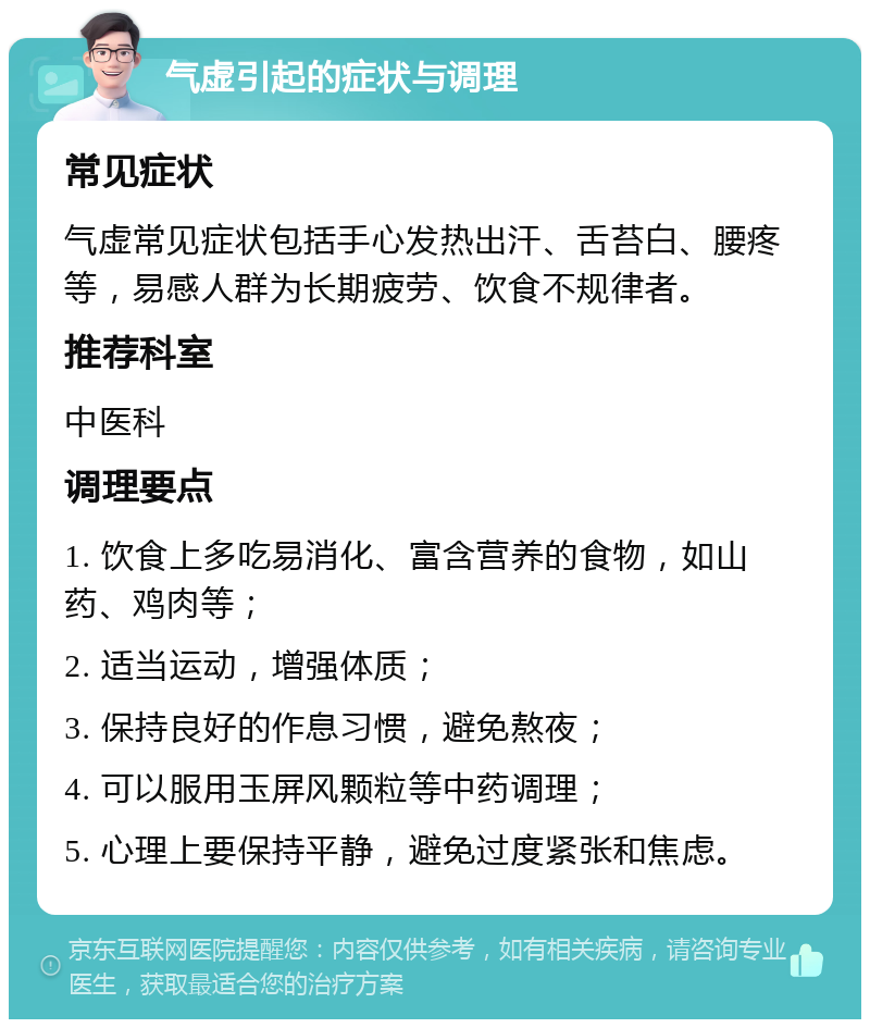 气虚引起的症状与调理 常见症状 气虚常见症状包括手心发热出汗、舌苔白、腰疼等，易感人群为长期疲劳、饮食不规律者。 推荐科室 中医科 调理要点 1. 饮食上多吃易消化、富含营养的食物，如山药、鸡肉等； 2. 适当运动，增强体质； 3. 保持良好的作息习惯，避免熬夜； 4. 可以服用玉屏风颗粒等中药调理； 5. 心理上要保持平静，避免过度紧张和焦虑。