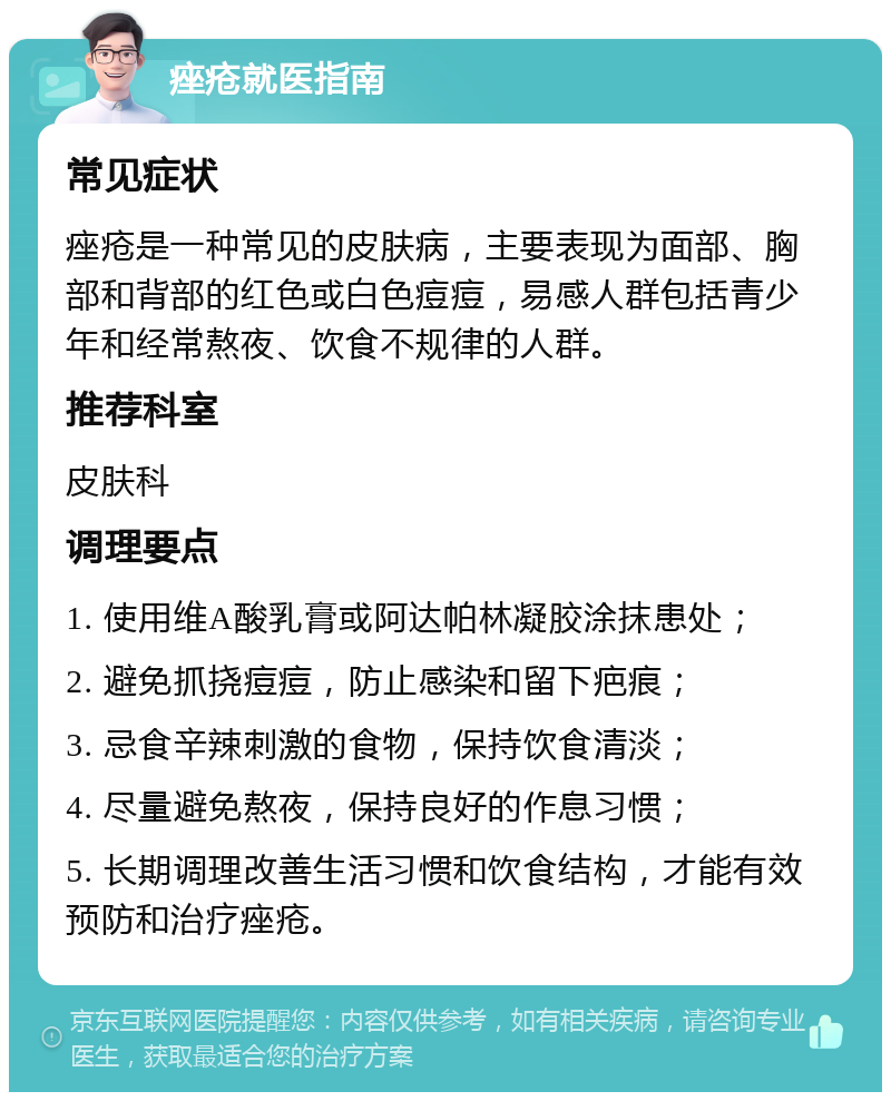 痤疮就医指南 常见症状 痤疮是一种常见的皮肤病，主要表现为面部、胸部和背部的红色或白色痘痘，易感人群包括青少年和经常熬夜、饮食不规律的人群。 推荐科室 皮肤科 调理要点 1. 使用维A酸乳膏或阿达帕林凝胶涂抹患处； 2. 避免抓挠痘痘，防止感染和留下疤痕； 3. 忌食辛辣刺激的食物，保持饮食清淡； 4. 尽量避免熬夜，保持良好的作息习惯； 5. 长期调理改善生活习惯和饮食结构，才能有效预防和治疗痤疮。