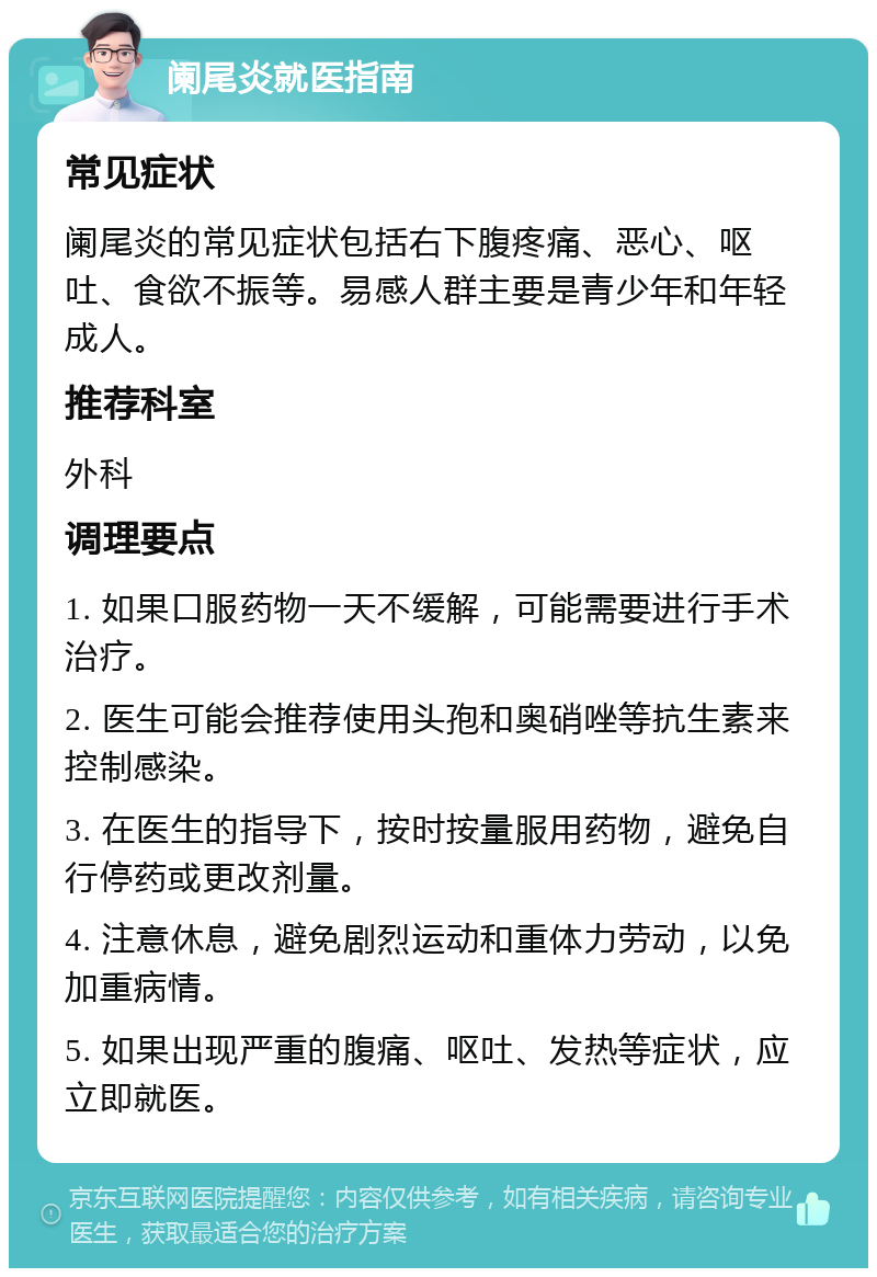 阑尾炎就医指南 常见症状 阑尾炎的常见症状包括右下腹疼痛、恶心、呕吐、食欲不振等。易感人群主要是青少年和年轻成人。 推荐科室 外科 调理要点 1. 如果口服药物一天不缓解，可能需要进行手术治疗。 2. 医生可能会推荐使用头孢和奥硝唑等抗生素来控制感染。 3. 在医生的指导下，按时按量服用药物，避免自行停药或更改剂量。 4. 注意休息，避免剧烈运动和重体力劳动，以免加重病情。 5. 如果出现严重的腹痛、呕吐、发热等症状，应立即就医。