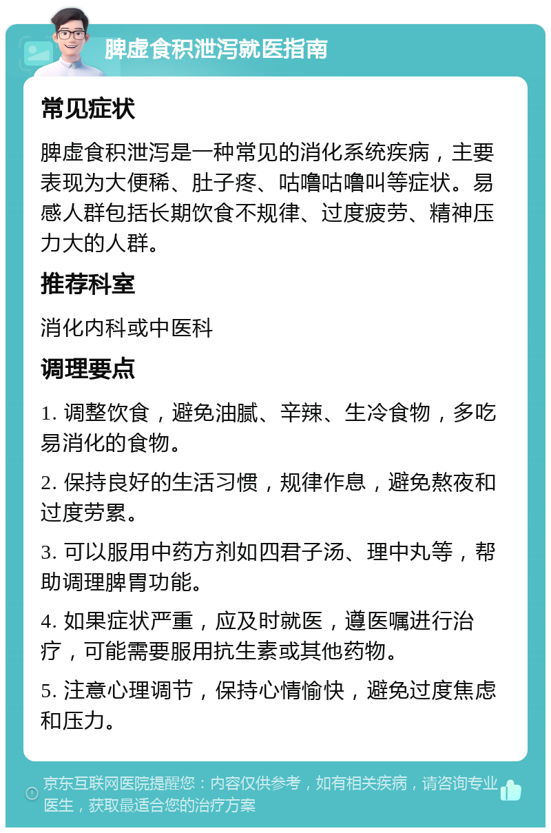 脾虚食积泄泻就医指南 常见症状 脾虚食积泄泻是一种常见的消化系统疾病，主要表现为大便稀、肚子疼、咕噜咕噜叫等症状。易感人群包括长期饮食不规律、过度疲劳、精神压力大的人群。 推荐科室 消化内科或中医科 调理要点 1. 调整饮食，避免油腻、辛辣、生冷食物，多吃易消化的食物。 2. 保持良好的生活习惯，规律作息，避免熬夜和过度劳累。 3. 可以服用中药方剂如四君子汤、理中丸等，帮助调理脾胃功能。 4. 如果症状严重，应及时就医，遵医嘱进行治疗，可能需要服用抗生素或其他药物。 5. 注意心理调节，保持心情愉快，避免过度焦虑和压力。