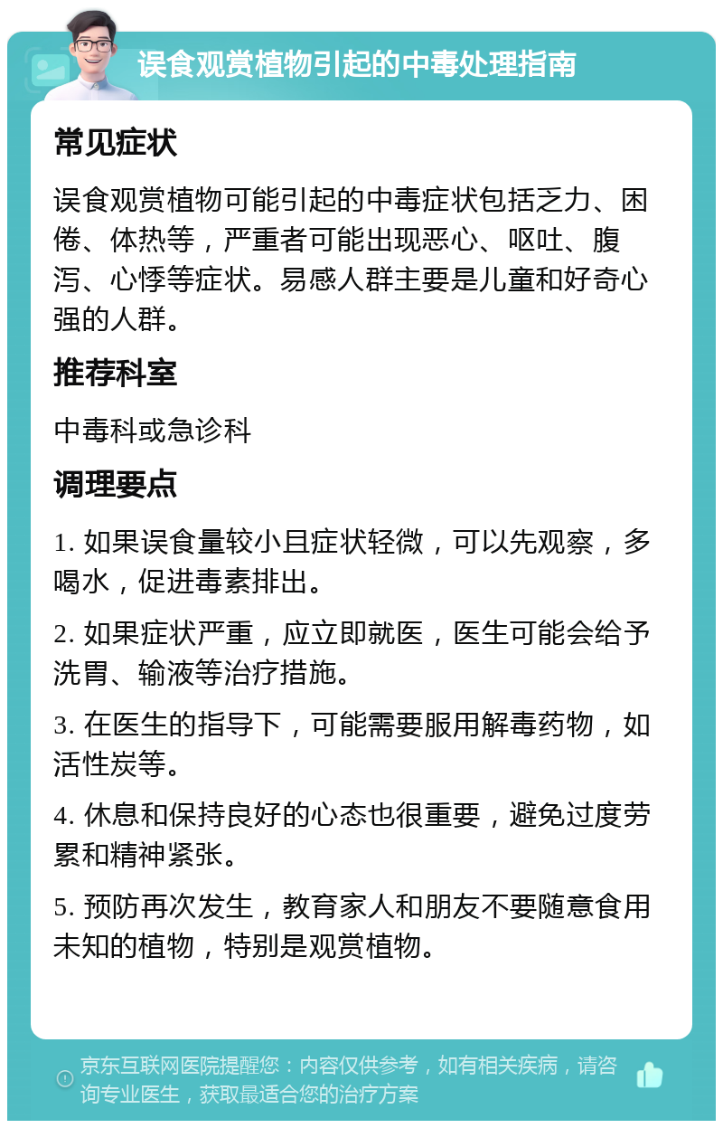 误食观赏植物引起的中毒处理指南 常见症状 误食观赏植物可能引起的中毒症状包括乏力、困倦、体热等，严重者可能出现恶心、呕吐、腹泻、心悸等症状。易感人群主要是儿童和好奇心强的人群。 推荐科室 中毒科或急诊科 调理要点 1. 如果误食量较小且症状轻微，可以先观察，多喝水，促进毒素排出。 2. 如果症状严重，应立即就医，医生可能会给予洗胃、输液等治疗措施。 3. 在医生的指导下，可能需要服用解毒药物，如活性炭等。 4. 休息和保持良好的心态也很重要，避免过度劳累和精神紧张。 5. 预防再次发生，教育家人和朋友不要随意食用未知的植物，特别是观赏植物。