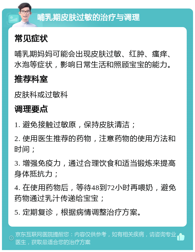 哺乳期皮肤过敏的治疗与调理 常见症状 哺乳期妈妈可能会出现皮肤过敏、红肿、瘙痒、水泡等症状，影响日常生活和照顾宝宝的能力。 推荐科室 皮肤科或过敏科 调理要点 1. 避免接触过敏原，保持皮肤清洁； 2. 使用医生推荐的药物，注意药物的使用方法和时间； 3. 增强免疫力，通过合理饮食和适当锻炼来提高身体抵抗力； 4. 在使用药物后，等待48到72小时再喂奶，避免药物通过乳汁传递给宝宝； 5. 定期复诊，根据病情调整治疗方案。