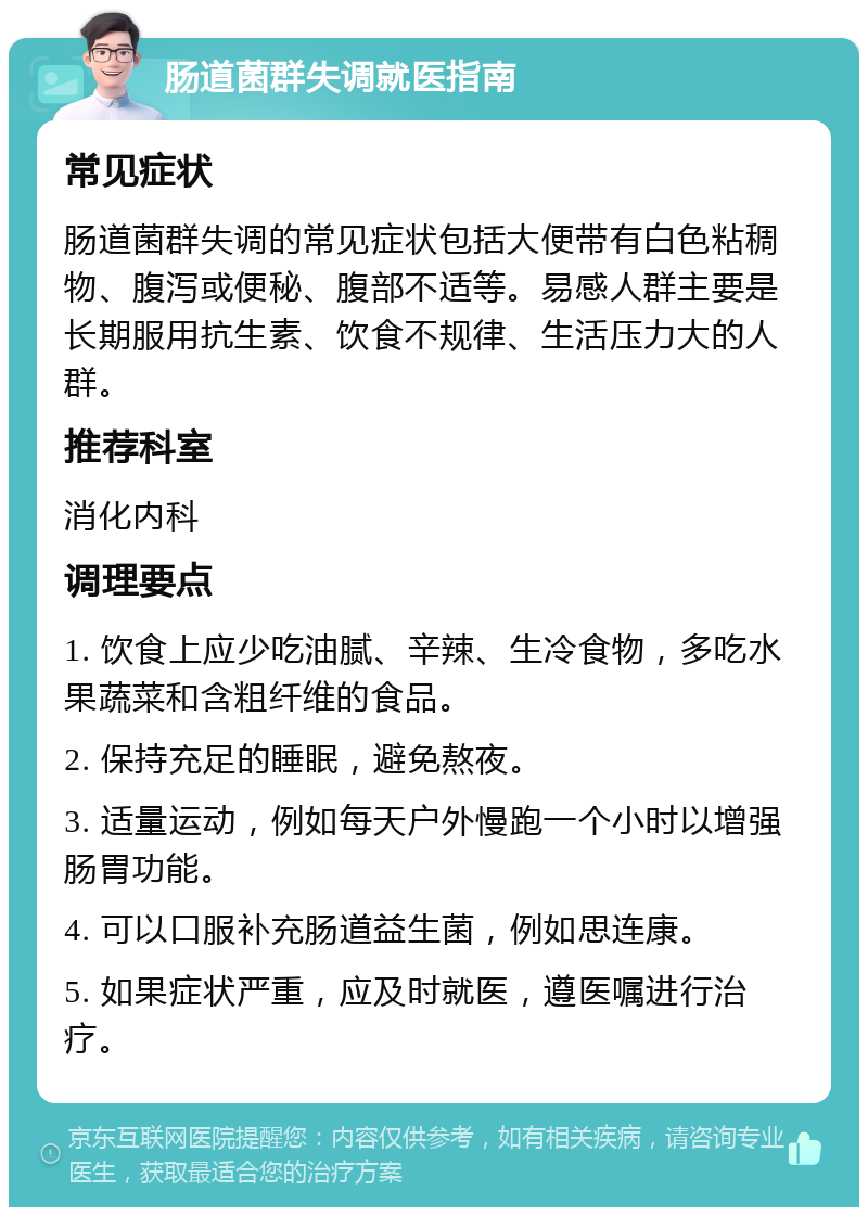 肠道菌群失调就医指南 常见症状 肠道菌群失调的常见症状包括大便带有白色粘稠物、腹泻或便秘、腹部不适等。易感人群主要是长期服用抗生素、饮食不规律、生活压力大的人群。 推荐科室 消化内科 调理要点 1. 饮食上应少吃油腻、辛辣、生冷食物，多吃水果蔬菜和含粗纤维的食品。 2. 保持充足的睡眠，避免熬夜。 3. 适量运动，例如每天户外慢跑一个小时以增强肠胃功能。 4. 可以口服补充肠道益生菌，例如思连康。 5. 如果症状严重，应及时就医，遵医嘱进行治疗。