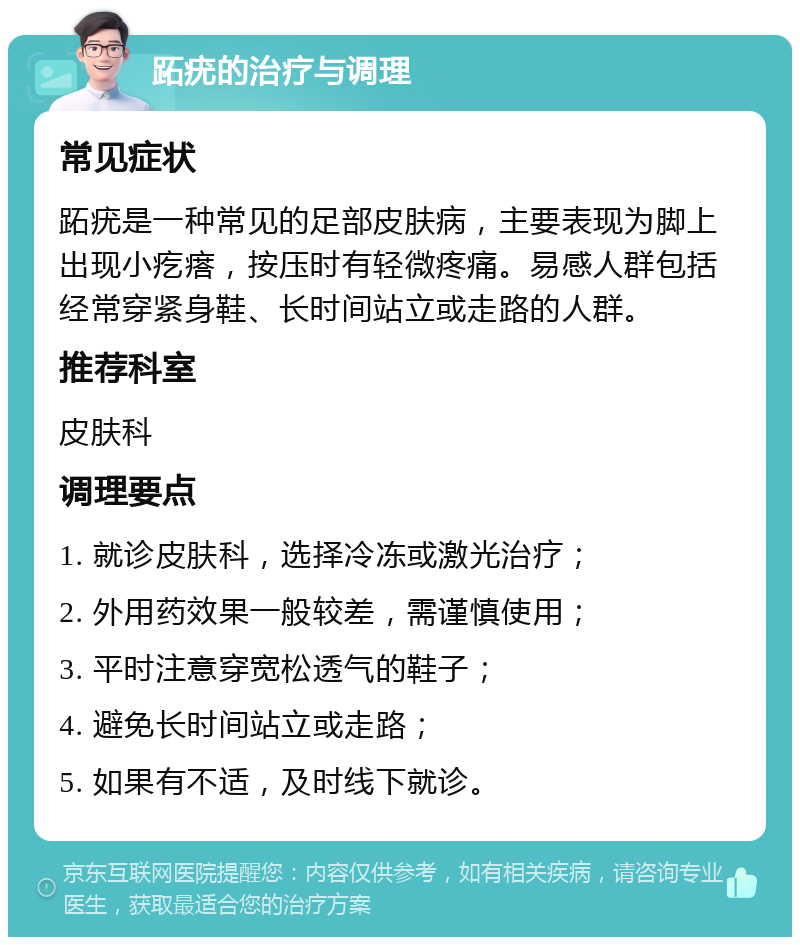 跖疣的治疗与调理 常见症状 跖疣是一种常见的足部皮肤病，主要表现为脚上出现小疙瘩，按压时有轻微疼痛。易感人群包括经常穿紧身鞋、长时间站立或走路的人群。 推荐科室 皮肤科 调理要点 1. 就诊皮肤科，选择冷冻或激光治疗； 2. 外用药效果一般较差，需谨慎使用； 3. 平时注意穿宽松透气的鞋子； 4. 避免长时间站立或走路； 5. 如果有不适，及时线下就诊。