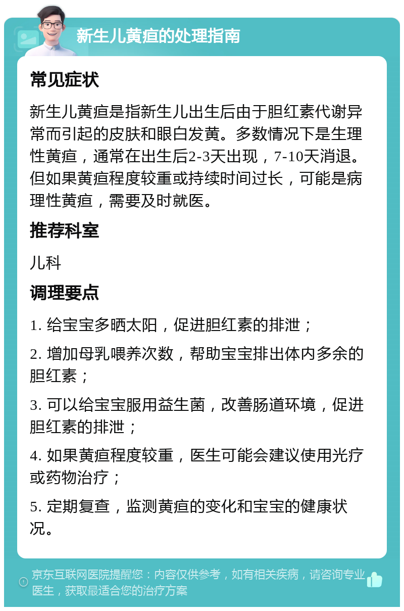 新生儿黄疸的处理指南 常见症状 新生儿黄疸是指新生儿出生后由于胆红素代谢异常而引起的皮肤和眼白发黄。多数情况下是生理性黄疸，通常在出生后2-3天出现，7-10天消退。但如果黄疸程度较重或持续时间过长，可能是病理性黄疸，需要及时就医。 推荐科室 儿科 调理要点 1. 给宝宝多晒太阳，促进胆红素的排泄； 2. 增加母乳喂养次数，帮助宝宝排出体内多余的胆红素； 3. 可以给宝宝服用益生菌，改善肠道环境，促进胆红素的排泄； 4. 如果黄疸程度较重，医生可能会建议使用光疗或药物治疗； 5. 定期复查，监测黄疸的变化和宝宝的健康状况。