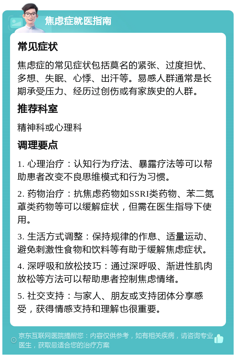 焦虑症就医指南 常见症状 焦虑症的常见症状包括莫名的紧张、过度担忧、多想、失眠、心悸、出汗等。易感人群通常是长期承受压力、经历过创伤或有家族史的人群。 推荐科室 精神科或心理科 调理要点 1. 心理治疗：认知行为疗法、暴露疗法等可以帮助患者改变不良思维模式和行为习惯。 2. 药物治疗：抗焦虑药物如SSRI类药物、苯二氮䓬类药物等可以缓解症状，但需在医生指导下使用。 3. 生活方式调整：保持规律的作息、适量运动、避免刺激性食物和饮料等有助于缓解焦虑症状。 4. 深呼吸和放松技巧：通过深呼吸、渐进性肌肉放松等方法可以帮助患者控制焦虑情绪。 5. 社交支持：与家人、朋友或支持团体分享感受，获得情感支持和理解也很重要。