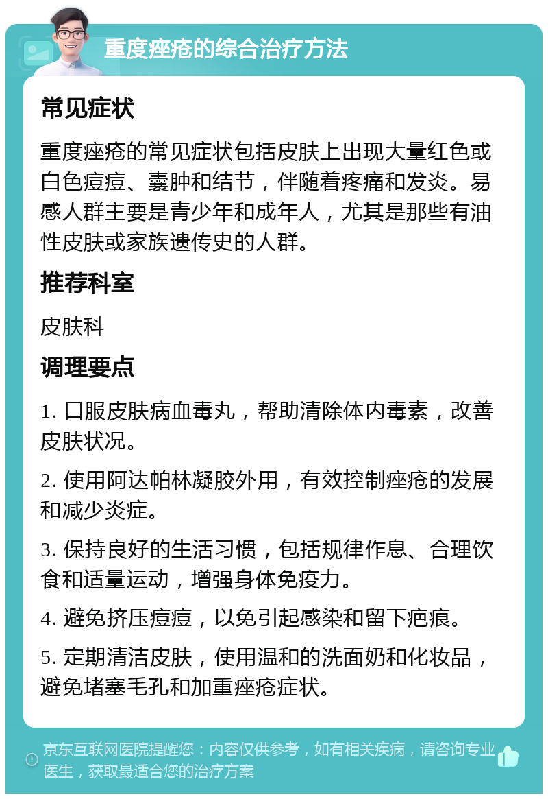 重度痤疮的综合治疗方法 常见症状 重度痤疮的常见症状包括皮肤上出现大量红色或白色痘痘、囊肿和结节，伴随着疼痛和发炎。易感人群主要是青少年和成年人，尤其是那些有油性皮肤或家族遗传史的人群。 推荐科室 皮肤科 调理要点 1. 口服皮肤病血毒丸，帮助清除体内毒素，改善皮肤状况。 2. 使用阿达帕林凝胶外用，有效控制痤疮的发展和减少炎症。 3. 保持良好的生活习惯，包括规律作息、合理饮食和适量运动，增强身体免疫力。 4. 避免挤压痘痘，以免引起感染和留下疤痕。 5. 定期清洁皮肤，使用温和的洗面奶和化妆品，避免堵塞毛孔和加重痤疮症状。