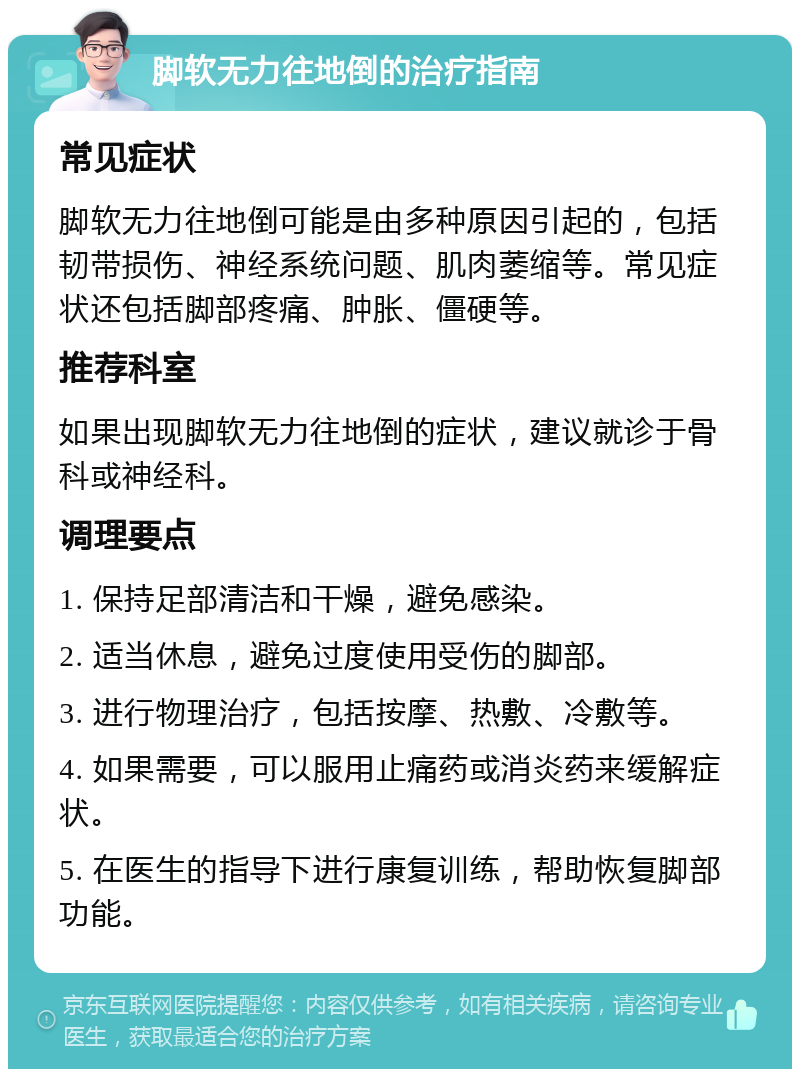 脚软无力往地倒的治疗指南 常见症状 脚软无力往地倒可能是由多种原因引起的，包括韧带损伤、神经系统问题、肌肉萎缩等。常见症状还包括脚部疼痛、肿胀、僵硬等。 推荐科室 如果出现脚软无力往地倒的症状，建议就诊于骨科或神经科。 调理要点 1. 保持足部清洁和干燥，避免感染。 2. 适当休息，避免过度使用受伤的脚部。 3. 进行物理治疗，包括按摩、热敷、冷敷等。 4. 如果需要，可以服用止痛药或消炎药来缓解症状。 5. 在医生的指导下进行康复训练，帮助恢复脚部功能。