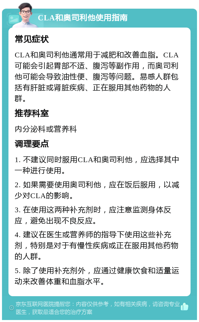 CLA和奥司利他使用指南 常见症状 CLA和奥司利他通常用于减肥和改善血脂。CLA可能会引起胃部不适、腹泻等副作用，而奥司利他可能会导致油性便、腹泻等问题。易感人群包括有肝脏或肾脏疾病、正在服用其他药物的人群。 推荐科室 内分泌科或营养科 调理要点 1. 不建议同时服用CLA和奥司利他，应选择其中一种进行使用。 2. 如果需要使用奥司利他，应在饭后服用，以减少对CLA的影响。 3. 在使用这两种补充剂时，应注意监测身体反应，避免出现不良反应。 4. 建议在医生或营养师的指导下使用这些补充剂，特别是对于有慢性疾病或正在服用其他药物的人群。 5. 除了使用补充剂外，应通过健康饮食和适量运动来改善体重和血脂水平。