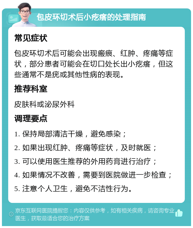 包皮环切术后小疙瘩的处理指南 常见症状 包皮环切术后可能会出现瘢痕、红肿、疼痛等症状，部分患者可能会在切口处长出小疙瘩，但这些通常不是疣或其他性病的表现。 推荐科室 皮肤科或泌尿外科 调理要点 1. 保持局部清洁干燥，避免感染； 2. 如果出现红肿、疼痛等症状，及时就医； 3. 可以使用医生推荐的外用药膏进行治疗； 4. 如果情况不改善，需要到医院做进一步检查； 5. 注意个人卫生，避免不洁性行为。