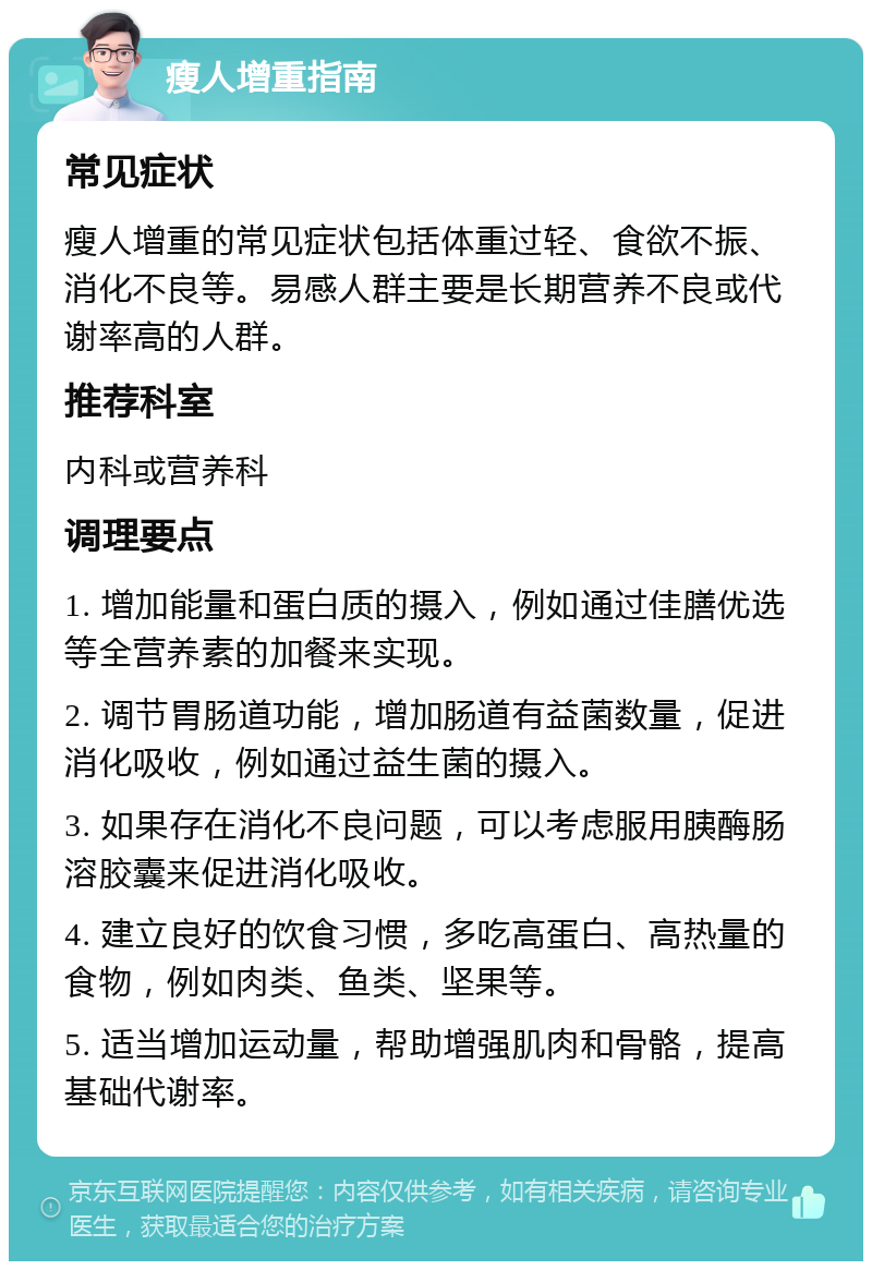 瘦人增重指南 常见症状 瘦人增重的常见症状包括体重过轻、食欲不振、消化不良等。易感人群主要是长期营养不良或代谢率高的人群。 推荐科室 内科或营养科 调理要点 1. 增加能量和蛋白质的摄入，例如通过佳膳优选等全营养素的加餐来实现。 2. 调节胃肠道功能，增加肠道有益菌数量，促进消化吸收，例如通过益生菌的摄入。 3. 如果存在消化不良问题，可以考虑服用胰酶肠溶胶囊来促进消化吸收。 4. 建立良好的饮食习惯，多吃高蛋白、高热量的食物，例如肉类、鱼类、坚果等。 5. 适当增加运动量，帮助增强肌肉和骨骼，提高基础代谢率。