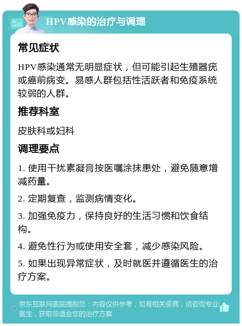 HPV感染的治疗与调理 常见症状 HPV感染通常无明显症状，但可能引起生殖器疣或癌前病变。易感人群包括性活跃者和免疫系统较弱的人群。 推荐科室 皮肤科或妇科 调理要点 1. 使用干扰素凝膏按医嘱涂抹患处，避免随意增减药量。 2. 定期复查，监测病情变化。 3. 加强免疫力，保持良好的生活习惯和饮食结构。 4. 避免性行为或使用安全套，减少感染风险。 5. 如果出现异常症状，及时就医并遵循医生的治疗方案。