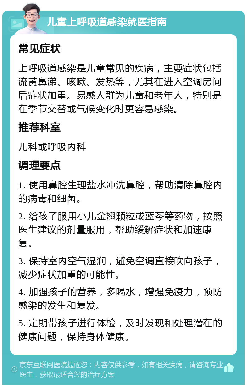 儿童上呼吸道感染就医指南 常见症状 上呼吸道感染是儿童常见的疾病，主要症状包括流黄鼻涕、咳嗽、发热等，尤其在进入空调房间后症状加重。易感人群为儿童和老年人，特别是在季节交替或气候变化时更容易感染。 推荐科室 儿科或呼吸内科 调理要点 1. 使用鼻腔生理盐水冲洗鼻腔，帮助清除鼻腔内的病毒和细菌。 2. 给孩子服用小儿金翘颗粒或蓝芩等药物，按照医生建议的剂量服用，帮助缓解症状和加速康复。 3. 保持室内空气湿润，避免空调直接吹向孩子，减少症状加重的可能性。 4. 加强孩子的营养，多喝水，增强免疫力，预防感染的发生和复发。 5. 定期带孩子进行体检，及时发现和处理潜在的健康问题，保持身体健康。