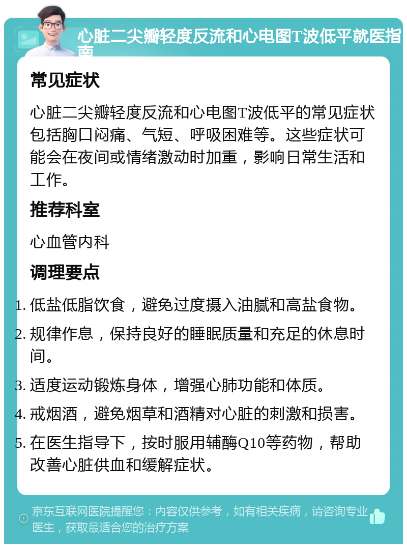 心脏二尖瓣轻度反流和心电图T波低平就医指南 常见症状 心脏二尖瓣轻度反流和心电图T波低平的常见症状包括胸口闷痛、气短、呼吸困难等。这些症状可能会在夜间或情绪激动时加重，影响日常生活和工作。 推荐科室 心血管内科 调理要点 低盐低脂饮食，避免过度摄入油腻和高盐食物。 规律作息，保持良好的睡眠质量和充足的休息时间。 适度运动锻炼身体，增强心肺功能和体质。 戒烟酒，避免烟草和酒精对心脏的刺激和损害。 在医生指导下，按时服用辅酶Q10等药物，帮助改善心脏供血和缓解症状。